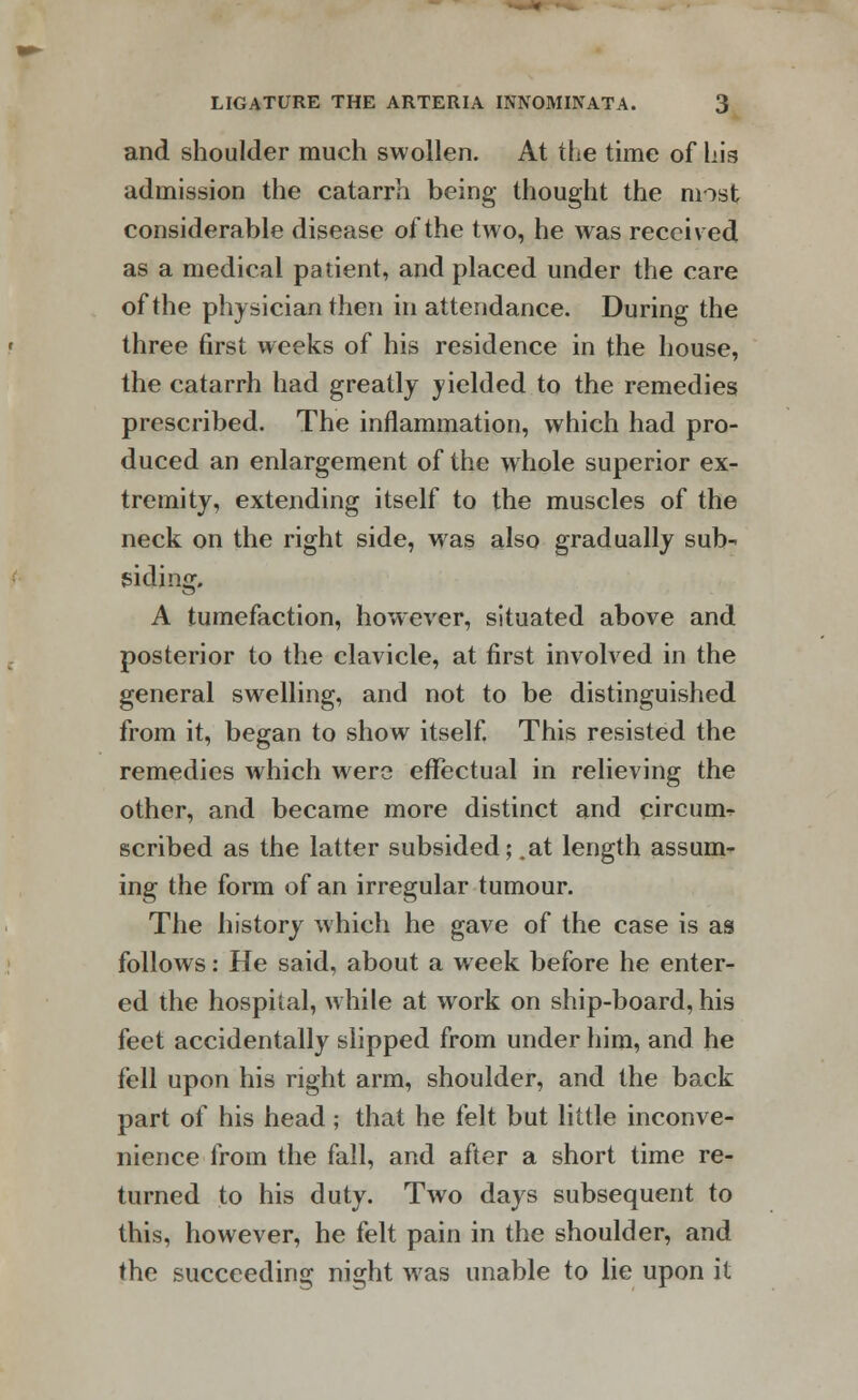 and shoulder much swollen. At the time of his admission the catarrh being thought the most considerable disease of the two, he was received as a medical patient, and placed under the care of the physician then in attendance. During the three first weeks of his residence in the house, the catarrh had greatly yielded to the remedies prescribed. The inflammation, which had pro- duced an enlargement of the whole superior ex- tremity, extending itself to the muscles of the neck on the right side, was also gradually sub- siding. A tumefaction, however, situated above and posterior to the clavicle, at first involved in the general swelling, and not to be distinguished from it, began to show itself. This resisted the remedies which were effectual in relieving the other, and became more distinct and circuit scribed as the latter subsided; .at length assum- ing the form of an irregular tumour. The history which he gave of the case is as follows: He said, about a week before he enter- ed the hospital, while at work on ship-board, his feet accidentally slipped from under him, and he fell upon his right arm, shoulder, and the back part of his head; that he felt but little inconve- nience from the fall, and after a short time re- turned to his duty. Two days subsequent to this, however, he felt pain in the shoulder, and the succeeding night was unable to lie upon it