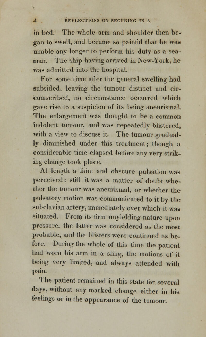 in bed. The whole arm and shoulder then be- gan to swell, and became so painful that he was unable any longer to perform his duty as a sea- man. The ship having arrived in New-York, he was admitted into the hospital. For some time after the general swelling had subsided, leaving the tumour distinct and cir- cumscribed, no circumstance occurred which gave rise to a suspicion of its being aneurismal. The enlargement was thought to be a common indolent tumour, and was repeatedly blistered, with a view to discuss it. The tumour gradual- ly diminished under this treatment; though a considerable time elapsed before any very strik- ing change took place. At length a faint and obscure pulsation was perceived; still it was a matter of doubt whe- ther the tumour was aneurismal, or whether the pulsatory motion was communicated to it by the subclavian artery, immediately over which it was situated. From its firm unyielding nature upon pressure, the latter was considered as the most probable, and the blisters were continued as be- fore. During the whole of this time the patient had worn his arm in a sling, the motions of it being very limited, and always attended with pain. The patient remained in this state for several days, without any marked change either in his feelings or in the appearance of the tumour.