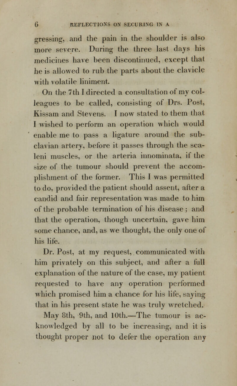 gressing, and the pain in the shoulder is also more severe. During the three last days his medicines have been discontinued, except that he is allowed to rub the parts about the clavicle with volatile liniment. On the 7th I directed a consultation of my col- leagues to be called, consisting of Drs. Post, Kissam and Stevens. I now stated to them that I wished to perform an operation which would enable me to pass a ligature around the sub- clavian artery, before it passes through the sca- leni muscles, or the arteria innominata, if the size of the tumour should prevent the accom- plishment of the former. This I was permitted to do, provided the patient should assent, after a candid and fair representation was made to him of the probable termination of his disease ; and that the operation, though uncertain, gave him some chance, and, as we thought, the only one of his life. Dr. Post, at my request, communicated with him privately on this subject, and after a full explanation of the nature of the case, my patient requested to have any operation performed which promised him a chance for his life, saying that in his present state he was truly wretched. May 8th, 9th, and 10th.—The tumour is ac- knowledged by all to be increasing, and it is thought proper not to defer the operation any