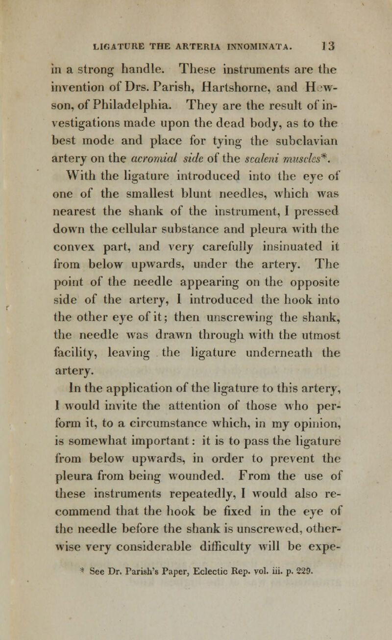 in a strong handle. These instruments are the invention of Drs. Parish, Hartshorne, and H w- son, of Philadelphia. They are the result of in- vestigations made upon the dead body, as to the best mode and place for tying the subclavian artery on the acromial side of the scaleni muscles*. With the ligature introduced into the eye of one of the smallest blunt needles, which was nearest the shank of the instrument, I pressed down the cellular substance and pleura with the convex part, and very carefully insinuated it from below upwards, under the artery. The point of the needle appearing on the opposite side of the artery, 1 introduced the hook into the other eye of it; then unscrewing the shank, the needle was drawn through with the utmost facility, leaving the ligature underneath the artery. In the application of the ligature to this artery, 1 would invite the attention of those who per- form it, to a circumstance which, in my opinion, is somewhat important: it is to pass the ligature from below upwards, in order to prevent the pleura from being wounded. From the use of these instruments repeatedly, I would also re- commend that the hook be fixed in the eye of the needle before the shank is unscrewed, other- Avise very considerable difficulty will be expe- * See Dr. Parish's Paper, Eclectic Rep. vol. iii. p. 229.