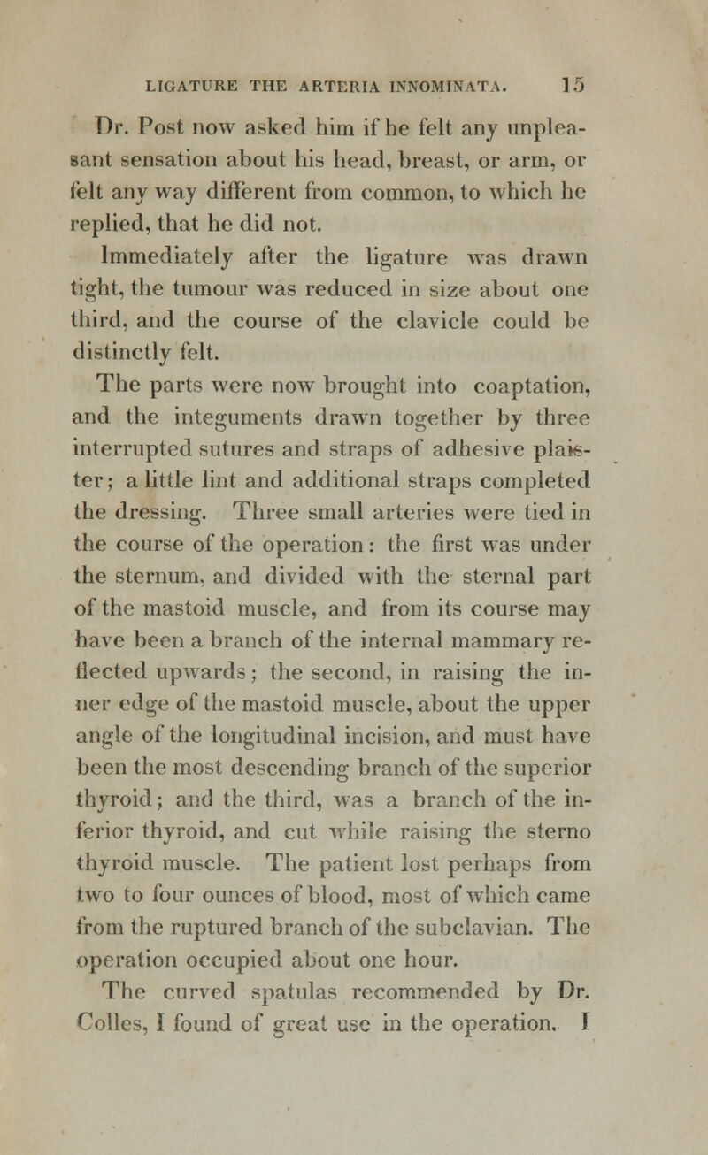 Dr. Post now asked him if he felt any unplea- sant sensation about his head, breast, or arm, or felt any way different from common, to which he replied, that he did not. Immediately after the ligature was drawn tight, the tumour was reduced in size about one third, and the course of the clavicle could be distinctly felt. The parts were now brought into coaptation, and the integuments drawn together by three interrupted sutures and straps of adhesive plan- ter ; a little lint and additional straps completed the dressing. Three small arteries were tied in the course of the operation: the first was under the sternum, and divided with the sternal part of the mastoid muscle, and from its course may have been a branch of the internal mammary re- flected upwards; the second, in raising the in- ner edge of the mastoid muscle, about the upper angle of the longitudinal incision, and must have been the most descending branch of the superior thyroid; and the third, was a branch of the in- ferior thyroid, and cut while raising the sterno thyroid muscle. The patient lost perhaps from two to four ounces of blood, most of which came from the ruptured branch of the subclavian. The operation occupied about one hour. The curved spatulas recommended by Dr. Colles, I found of great use in the operation. I