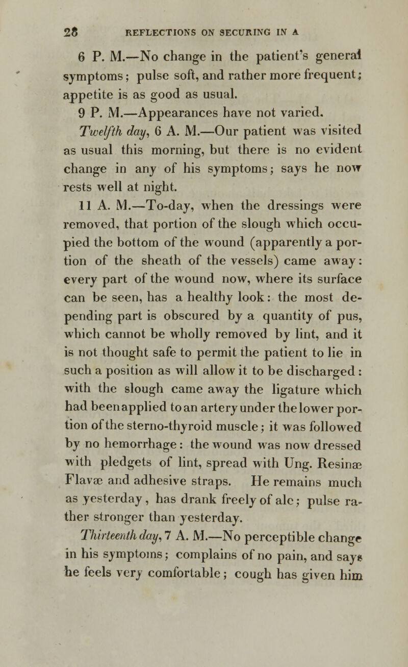 6 P. M.-—No change in the patient's general symptoms; pulse soft, and rather more frequent; appetite is as good as usual. 9 P. M.—Appearances have not varied. Twelfth day, 6 A. M.—Our patient was visited as usual this morning, but there is no evident change in any of his symptoms; says he now rests well at night. 11 A. M.—To-day, when the dressings were removed, that portion of the slough which occu- pied the bottom of the wound (apparently a por- tion of the sheath of the vessels) came away: every part of the wound now, where its surface can be seen, has a healthy look: the most de- pending part is obscured by a quantity of pus, which cannot be wholly removed by lint, and it is not thought safe to permit the patient to lie in such a position as will allow it to be discharged : with the slough came away the ligature which had been applied to an artery under the lower por- tion of the sterno-thyroid muscle; it was followed by no hemorrhage: the wound was now dressed with pledgets of lint, spread with Ung. Resinae Flavae and adhesive straps. He remains much as yesterday, has drank freely of ale; pulse ra- ther stronger than yesterday. Thirteenth day, 7 A. M.—No perceptible change in his symptoms; complains of no pain, and says he feels very comfortable; cough has given him