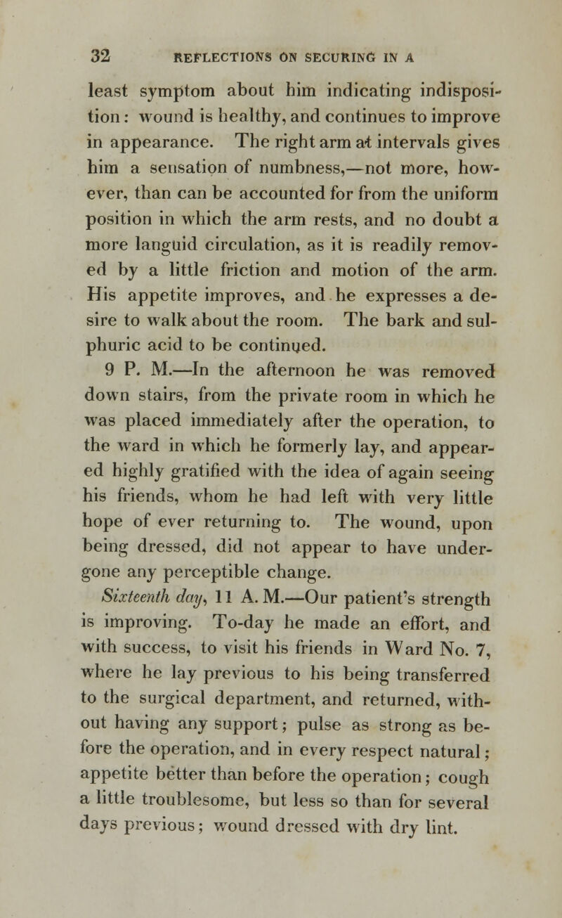 least symptom about him indicating indisposi- tion : wound is healthy, and continues to improve in appearance. The right arm at intervals gives him a sensation of numbness,—not more, how- ever, than can be accounted for from the uniform position in which the arm rests, and no doubt a more languid circulation, as it is readily remov- ed by a little friction and motion of the arm. His appetite improves, and he expresses a de- sire to walk about the room. The bark and sul- phuric acid to be continued. 9 P. M.—In the afternoon he was removed down stairs, from the private room in which he was placed immediately after the operation, to the ward in which he formerly lay, and appear- ed highly gratified with the idea of again seeing his friends, whom he had left with very little hope of ever returning to. The wound, upon being dressed, did not appear to have under- gone any perceptible change. Sixteenth day, 11 A.M.—Our patient's strength is improving. To-day he made an effort, and with success, to visit his friends in Ward No. 7, where he lay previous to his being transferred to the surgical department, and returned, with- out having any support; pulse as strong as be- fore the operation, and in every respect natural; appetite better than before the operation; cough a little troublesome, but less so than for several days previous; wound dressed with dry lint.