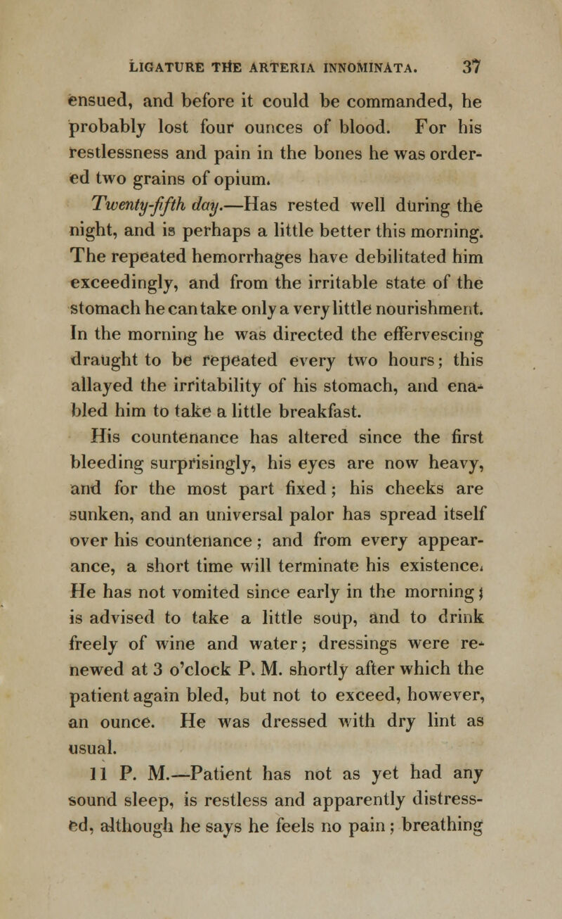 ensued, and before it could be commanded, he probably lost four ounces of blood. For his restlessness and pain in the bones he was order- ed two grains of opium. Twenty-fifth day.—Has rested well during the night, and is perhaps a little better this morning, The repeated hemorrhages have debilitated him exceedingly, and from the irritable state of the stomach he can take only a very little nourishment. In the morning he was directed the effervescing draught to be repeated every two hours; this allayed the irritability of his stomach, and ena* bled him to take a little breakfast. His countenance has altered since the first bleeding surprisingly, his eyes are now heavy, and for the most part fixed; his cheeks are sunken, and an universal palor has spread itself over his countenance; and from every appear- ance, a short time will terminate his existence* He has not vomited since early in the morning \ is advised to take a little soUp, and to drink freely of wine and water; dressings were re* newed at 3 o'clock P. M. shortly after which the patient again bled, but not to exceed, however, an ounce. He was dressed with dry lint as usual. 11 P. M.—Patient has not as yet had any sound sleep, is restless and apparently distress- ed, although he says he feels no pain; breathing