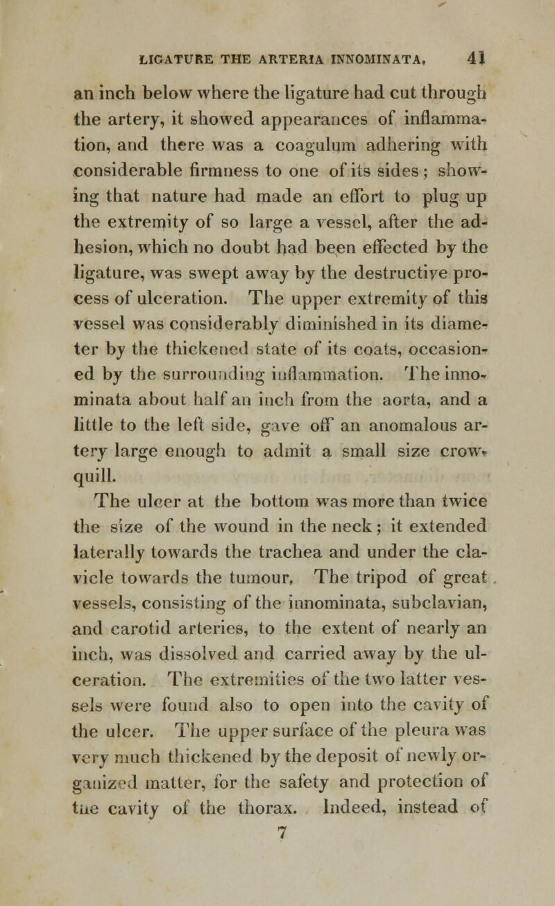 an inch below where the ligature had cut through the artery, it showed appearances of inflamma- tion, and there was a coagulum adhering with considerable firmness to one of its sides; show- ing that nature had made an effort to plug up the extremity of so large a vessel, after the ad- hesion, which no doubt had been effected by the ligature, was swept away by the destructive pro- cess of ulceration. The upper extremity of this vessel was considerably diminished in its diame- ter by the thickened state of its coats, occasion- ed by the surrounding inflammation. The inno- minata about half an inch from the aorta, and a little to the left side, gave ofF an anomalous ar- tery large enough to admit a small size crow* quill. The ulcer at the bottom was more than twice the size of the wound in the neck; it extended laterally towards the trachea and under the cla- vicle towards the tumour, The tripod of great vessels, consisting of the innominata, subclavian, and carotid arteries, to the extent of nearly an inch, was dissolved and carried away by the ul- ceration. The extremities of the two latter ves- sels were found also to open into the cavity of the ulcer. The upper surface of the pleura was very much thickened by the deposit of newly or- ganized matter, for the safety and protection of tne cavity of the thorax. Indeed, instead of 7