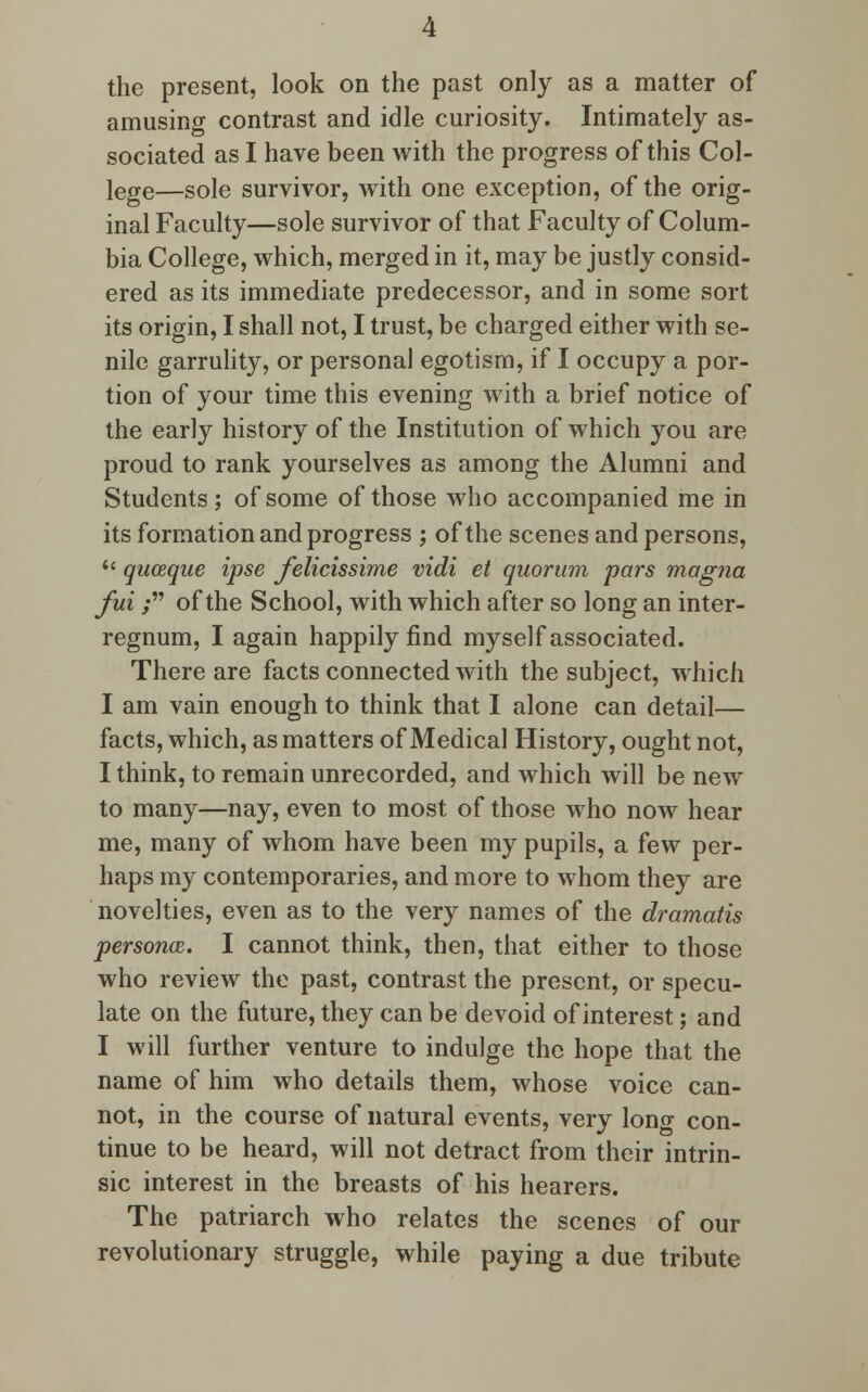 the present, look on the past only as a matter of amusing contrast and idle curiosity. Intimately as- sociated as I have been with the progress of this Col- lege—Sole survivor, with one exception, of the orig- inal Faculty—sole survivor of that Faculty of Colum- bia College, which, merged in it, may be justly consid- ered as its immediate predecessor, and in some sort its origin, I shall not, I trust, be charged either with se- nile garrulity, or personal egotism, if I occupy a por- tion of your time this evening with a brief notice of the early history of the Institution of which you are proud to rank yourselves as among the Alumni and Students; of some of those who accompanied me in its formation and progress ; of the scenes and persons,  quceque ipse felicissime vidi et quorum pars magna fui; of the School, with which after so long an inter- regnum, I again happily find myself associated. There are facts connected with the subject, which I am vain enough to think that I alone can detail— facts, which, as matters of Medical History, ought not, I think, to remain unrecorded, and which will be new to many—nay, even to most of those who now hear me, many of whom have been my pupils, a few per- haps my contemporaries, and more to whom they are novelties, even as to the very names of the dramatis personal. I cannot think, then, that either to those who review the past, contrast the present, or specu- late on the future, they can be devoid of interest; and I will further venture to indulge the hope that the name of him who details them, whose voice can- not, in the course of natural events, very long con- tinue to be heard, will not detract from their intrin- sic interest in the breasts of his hearers. The patriarch who relates the scenes of our revolutionary struggle, while paying a due tribute