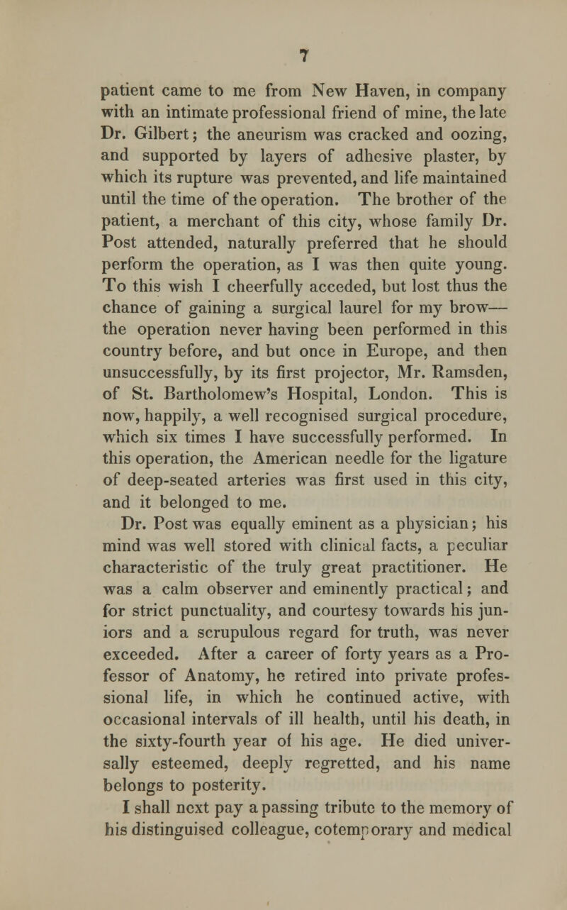 patient came to me from New Haven, in company with an intimate professional friend of mine, the late Dr. Gilbert; the aneurism was cracked and oozing, and supported by layers of adhesive plaster, by which its rupture was prevented, and life maintained until the time of the operation. The brother of the patient, a merchant of this city, whose family Dr. Post attended, naturally preferred that he should perform the operation, as I was then quite young. To this wish I cheerfully acceded, but lost thus the chance of gaining a surgical laurel for my brow— the operation never having been performed in this country before, and but once in Europe, and then unsuccessfully, by its first projector, Mr. Ramsden, of St. Bartholomew's Hospital, London. This is now, happily, a well recognised surgical procedure, which six times I have successfully performed. In this operation, the American needle for the ligature of deep-seated arteries was first used in this city, and it belonged to me. Dr. Post was equally eminent as a physician; his mind was well stored with clinical facts, a peculiar characteristic of the truly great practitioner. He was a calm observer and eminently practical; and for strict punctuality, and courtesy towards his jun- iors and a scrupulous regard for truth, was never exceeded. After a career of forty years as a Pro- fessor of Anatomy, he retired into private profes- sional life, in which he continued active, with occasional intervals of ill health, until his death, in the sixty-fourth year of his age. He died univer- sally esteemed, deeply regretted, and his name belongs to posterity. I shall next pay a passing tribute to the memory of his distinguised colleague, cotemporary and medical