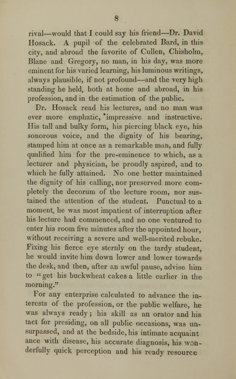 rival—would that I could say his friend—Dr. David Hosack. A pupil of the celebrated Bard, in this city, and abroad the favorite of Cullen, Chisholm, Blane and Gregory, no man, in his day, was more eminent for his varied learning, his luminous writings, always plausible, if not profound—and the very high standing he held, both at home and abroad, in his profession, and in the estimation of the public. Dr. Hosack read his lectures, and no man was ever more emphatic, 'impressive and instructive. His tall and bulky form, his piercing black eye, his sonorous voice, and the dignity of his bearing, stamped him at once as a remarkable man, and fully qualified him for the pre-eminence to which, as a lecturer and physician, he proudly aspired, and to which he fully attained. No one better maintained the dignity of his calling, nor preserved more com- pletely the decorum of the lecture room, nor sus- tained the attention of the student. Punctual to a moment, he was most impatient of interruption after his lecture had commenced, and no one ventured to enter his room five minutes after the appointed hour, without receiving a severe and well-merited rebuke. Fixing his fierce eye sternly on the tardy student, he would invite him down lower and lower towards the desk, and then, after an awful pause, advise him to get his buckwheat cakes a little earlier in the morning. For any enterprise calculated to advance the in- terests of the profession, or the public welfare, he was always ready; his skill as an orator and his tact for presiding, on all public occasions, was un- surpassed, and at the bedside, his intimate acquaint ance with disease, his accurate diagnosis, his won- derfully quick perception and his ready resource