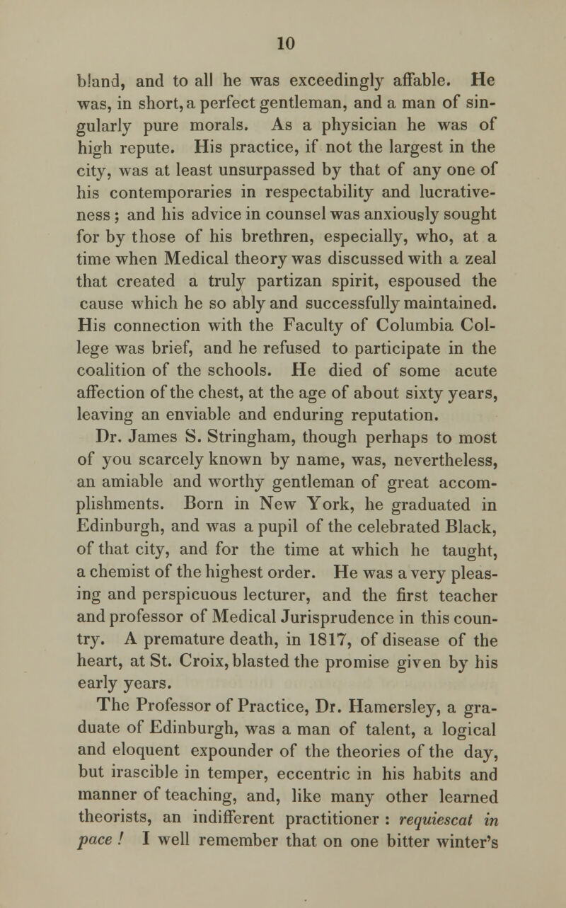 bland, and to all he was exceedingly affable. He was, in short, a perfect gentleman, and a man of sin- gularly pure morals. As a physician he was of high repute. His practice, if not the largest in the city, was at least unsurpassed by that of any one of his contemporaries in respectability and lucrative- ness ; and his advice in counsel was anxiously sought for by those of his brethren, especially, who, at a time when Medical theory was discussed with a zeal that created a truly partizan spirit, espoused the cause which he so ably and successfully maintained. His connection with the Faculty of Columbia Col- lege was brief, and he refused to participate in the coalition of the schools. He died of some acute affection of the chest, at the age of about sixty years, leaving an enviable and enduring reputation. Dr. James S. Stringham, though perhaps to most of you scarcely known by name, was, nevertheless, an amiable and worthy gentleman of great accom- plishments. Born in New York, he graduated in Edinburgh, and was a pupil of the celebrated Black, of that city, and for the time at which he taught, a chemist of the highest order. He was a very pleas- ing and perspicuous lecturer, and the first teacher and professor of Medical Jurisprudence in this coun- try. A premature death, in 1817, of disease of the heart, at St. Croix, blasted the promise given by his early years. The Professor of Practice, Dr. Hamersley, a gra- duate of Edinburgh, was a man of talent, a logical and eloquent expounder of the theories of the day, but irascible in temper, eccentric in his habits and manner of teaching, and, like many other learned theorists, an indifferent practitioner : requiescat in pace ! I well remember that on one bitter winter's