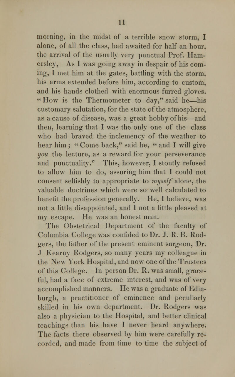 morning, in the midst of a terrible snow storm, I alone, of all the class, had awaited for half an hour, the arrival of the usually very punctual Prof. Ham- ersley, As I was going away in despair of his com- ing, I met him at the gates, battling with the storm, his arms extended before him, according to custom, and his hands clothed with enormous furred gloves.  How is the Thermometer to day, said he—his customary salutation, for the state of the atmosphere, as a cause of disease, was a great hobby of his—and then, learning that I was the only one of the class who had braved the inclemency of the weather to hear him ;  Come back, said he,  and I will give you the lecture, as a reward for your perseverance and punctuality. This, however, I stoutly refused to allow him to do, assuring him that I could not consent selfishly to appropriate to myself alone, the valuable doctrines which were so well calculated to benefit the profession generally. He, I believe, was not a little disappointed, and I not a little pleased at my escape. He was an honest man. The Obstetrical Department of the faculty of Columbia College was confided to Dr. J. R. B. Rod- gers, the father of the present eminent surgeon, Dr. J Kearny Rodgers, so many years my colleague in the New York Hospital, and now one of the Trustees of this College. In person Dr. R. was small, grace- ful, had a face of extreme interest, and was of very accomplished manners. He was a graduate of Edin- burgh, a practitioner of eminence and peculiarly skilled in his own department. Dr. Rodgers was also a physician to the Hospital, and better clinical teachings than his have I never heard anywhere. The facts there observed by him were carefully re- corded, and made from time to time the subject of