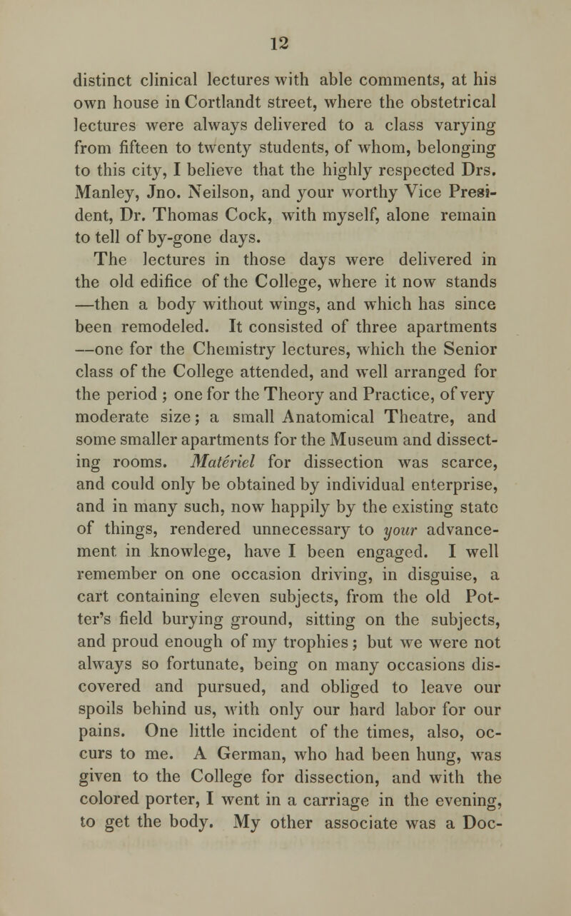distinct clinical lectures with able comments, at his own house in Cortlandt street, where the obstetrical lectures were always delivered to a class varying from fifteen to twenty students, of whom, belonging to this city, I believe that the highly respected Drs. Manley, Jno. Neilson, and your worthy Vice Presi- dent, Dr. Thomas Cock, with myself, alone remain to tell of by-gone days. The lectures in those days were delivered in the old edifice of the College, where it now stands —then a body without wings, and which has since been remodeled. It consisted of three apartments —one for the Chemistry lectures, which the Senior class of the College attended, and well arranged for the period ; one for the Theory and Practice, of very moderate size; a small Anatomical Theatre, and some smaller apartments for the Museum and dissect- ing rooms. Materiel for dissection was scarce, and could only be obtained by individual enterprise, and in many such, now happily by the existing state of things, rendered unnecessary to your advance- ment in knowlege, have I been engaged. I well remember on one occasion driving, in disguise, a cart containing eleven subjects, from the old Pot- ter's field burying ground, sitting on the subjects, and proud enough of my trophies; but we were not always so fortunate, being on many occasions dis- covered and pursued, and obliged to leave our spoils behind us, with only our hard labor for our pains. One little incident of the times, also, oc- curs to me. A German, who had been hung, was given to the College for dissection, and with the colored porter, I went in a carriage in the evening, to get the body. My other associate was a Doc-