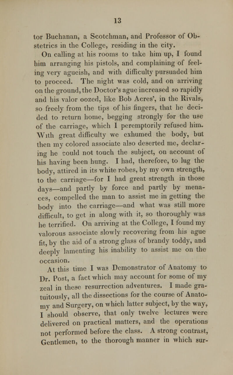 tor Buchanan, a Scotchman, and Professor of Ob- stetrics in the College, residing in the city. On calling at his rooms to take him up, I found him arranging his pistols, and complaining of feel- ing very agueish, and with difficulty pursuaded him to proceed. The night was cold, and on arriving on the ground, the Doctor's ague increased so rapidly and his valor oozed, like Bob Acres', in the Rivals, so freely from the tips of his fingers, that he deci- ded to return home, begging strongly for the use of the carriage, which I peremptorily refused him. With great difficulty we exhumed the body, but then my colored associate also deserted me, declar- ing he could not touch the subject, on account of his having been hung. I had, therefore, to lug the body, attired in its white robes, by my own strength, to the carriage—for I had great strength in those dayS__and partly by force and partly by mena- ces, compelled the man to assist me in getting the body into the carriage—and what was still more difficult, to get in along with it, so thoroughly was he terrified. On arriving at the College, I found my valorous associate slowly recovering from his ague fit, by the aid of a strong glass of brandy toddy, and deeply lamenting his inability to assist me on the occasion. At this time I was Demonstrator of Anatomy to Dr. Post, a fact which may account for some of my zeal in these resurrection adventures. I made gra- tuitously, all the dissections for the course of Anato- my and Surgery, on which latter subject, by the way, I should observe, that only twelve lectures were delivered on practical matters, and the operations not performed before the class. A strong contrast, Gentlemen, to the thorough manner in which sur-