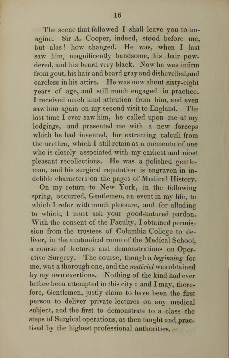 The scene that followed I shall leave you to im- agine. Sir A. Cooper, indeed, stood before me, but alas! how changed. He was, when I last saw him, magnificently handsome, his hair pow- dered, and his beard very black. Now he was infirm from gout, his hair and beard gray and dishevelled,and careless in his attire. He was now about sixty-eight years of age, and still much engaged in practice. I received much kind attention from him, and even saw him again on my second visit to England. The last time I ever saw him, he called upon me at my lodgings, and presented me with a new forceps which he had invented, for extracting calculi from the urethra, which I still retain as a memento of one who is closely associated with my earliest and most pleasant recollections. He was a polished gentle- man, and his surgical reputation is engraven in in- delible characters on the pages of Medical History. On my return to New York, in the following spring, occurred, Gentlemen, an event in my life, to which I refer with much pleasure, and for alluding to which, I must ask your good-natured pardon. With the consent of the Faculty, I obtained permis- sion from the trustees of Columbia College to de- liver, in the anatomical room of the Medical School, a course of lectures and demonstrations on Oper- ative Surgery. The course, though a beginning for me, was a thorough one, and the materiel was obtained by my own exertions. Nothing of the kind had ever before been attempted in this city : and I may, there- fore, Gentlemen, justly claim to have been the first person to deliver private lectures on any medical subject, and the first to demonstrate to a class the steps of Surgical operations, as then taught and.prac- tised by the highest professional authorities.