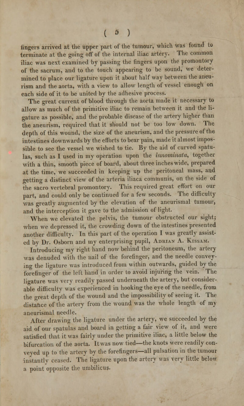 ( » ) fingers arrived at the upper part of the tumour, which was found to terminate at the going off of the internal iliac artery. The common iliac was next examined by passing the fingers upon the promontory of the sacrum, and to the touch appearing to be sound, we deter- mined to place our ligature upon it about half way between the aneu- rism and the aorta, with a view to allow length of vessel enough on each side of it to be united by the adhesive process. The great current of blood through the aorta made it necessary to allow as much of the primitive iliac to remain between it and the li- gature as possible, and the probable disease of the artery higher than the aneurism, required that it should not be too low down. The depth of this wound, the size of the aneurism, and the pressure of the intestines downwards by the efforts to bear pain, made it almost impos- sible to see the vessel we wished to tie. By the aid of curved spatu- las, such as I used in my operation upon the innominata, together with a thin, smooth piece of board, about three inches wide, prepared at the time, we succeeded in keeping up the peritoneal mass, and getting a distinct view of the arteria iliaca communis, on the side of the sacro vertebral promontory. This required great effort on our part, and could only be continued for a few seconds. The difficulty was greatly augmented by the elevation of the aneurismal tumour, and the interception it gave to the admission of light. When we elevated the pelvis, the tumour obstructed our sight; when we depressed it, the crowding down of the intestines presented another difficulty. In this part of the operation I was greatly assist- ed by Dr. Osborn and my enterprising pupil, Adrian A. Kissam. Introducing my right hand now behind the peritoneum, the artery was denuded with the nail of the forefinger, and the needle convey- ing the ligature was introduced from within outwards, guided by the forefinger of the left hand in order to avoid injuring the vein. The ligature was very readily passed underneath the artery, but consider- able difficulty was experienced in hooking the eye of the needle, from the Teat depth of the wound and the impossibility of seeing it. The distance of the artery from the wound was the whole length of my aneurismal needle. After drawing the ligature under the artery, we succeeded by the aid of our spatulas and board in getting a fair view of it, and were satisfied that it was fairly under the primitive iliac, a little below the bifurcation of the aorta. It was now tied—the knots were readily con- veyed up to the artery by the forefingers—all pulsation in the tumour instantly ceased. The ligature upon the artery was very little below a point opposite the umbilicus.