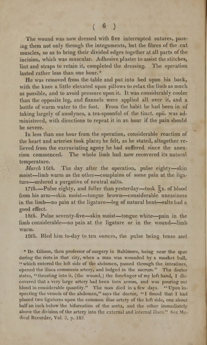 ( « ) The wound was now dressed with five interrupted sutures, pass- ing them not only through the integuments, but the fibres of the cut muscles, so as to bring their divided edges together at all parts of the incision, which was muscular. Adhesive plaster to assist the stitches, lint and straps to retain it, completed the dressing. The operation lasted rather less than one hour. * He was removed from the table and put into bed upon his back, with the knee a little elevated upon pillows to relax the limb as much as possible, and to avoid pressure upon it. It was considerably cooler than the opposite leg, and flannels were applied all over it, and a bottle of warm water to the foot. From the habit he had been in of taking largely of anodynes, a tea-spoonful of the tinct. opii. was ad- ministered, with directions to repeat it in an hour if the pain should be severe. In less than one hour from the operation, considerable reaction of the heart and arteries took place; he felt, as he stated, altogether re- lieved from the excruciating agony he had suffered since the aneu- rism commenced. The whole limb had now recovered its natural temperature. March 16th. The day after the operation, pulse eighty—skin moist—limb warm as the other—complains of some pain at the liga- ture—ordered a purgative of neutral salts. 17th.—Pulse eighty, and fuller than yesterday—took 5x. of blood from his arm—skin moist—tongue brown—considerable uneasiness in the limb—no pain at the ligature—leg of natural heat—salts had a good effect. 18th. Pulse seventy-five—skin moist—tongue white—pain in the limb considerable—no pain at the ligature or in the wound—limb warm. 19th. Bled him to-day to ten ounces, the pulse being tense and * Dr. Gibson, then professor of surgery in Baltimore, being- near the spot during- the riots in that city, when a man was wounded by a musket ball, which entered the left side of the abdomen, passed through the intestines, opened the iliaca communis artery, and lodged in the sacrum. The doctor states, thrusting into it, (the wound,) the forefinger of my left hand, I dis- covered that a very large artery had been torn across, and was pouring out blood in considerable quantity. The man died in a few days.  Upon in- specting the vessels of the abdomen, says the doctor, I found that I had placed two ligatures upon the common iliac artery of the left side, one about half an inch below the bifurcation of the aorta, and the other immediately above the division of the artery into the external and internal iliacs. Sec Mo dical Recorder, Vol. 3, p. 185.