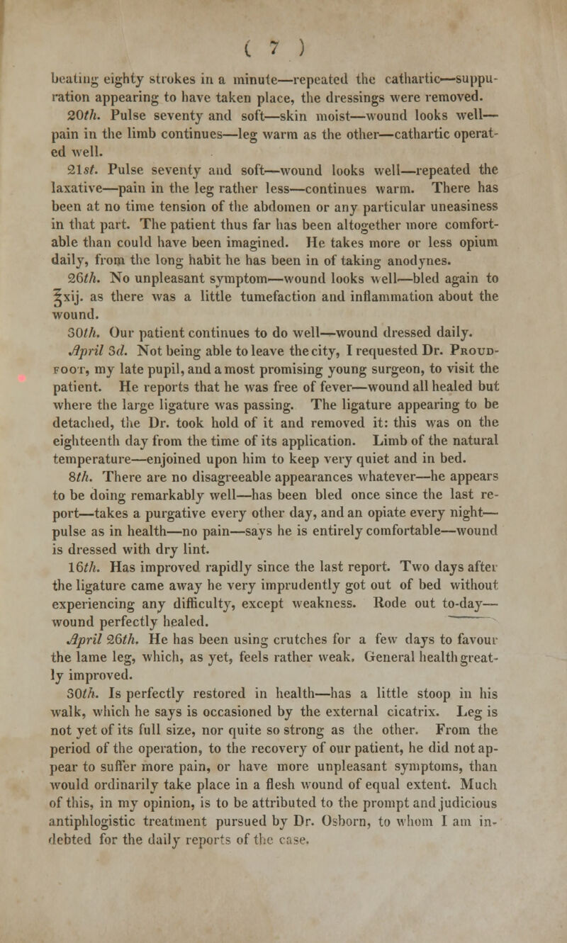 beating eighty strokes in a minute—repeated the cathartic—suppu- ration appearing to have taken place, the dressings were removed. 20th. Pulse seventy and soft—skin moist—wound looks well— pain in the limb continues—leg warm as the other—cathartic operat- ed well. 21st. Pulse seventy and soft—wound looks well—repeated the laxative—pain in the leg rather less—continues warm. There has been at no time tension of the abdomen or any particular uneasiness in that part. The patient thus far has been altogether more comfort- able than could have been imagined. He takes more or less opium daily, from the long habit he has been in of taking anodynes. 26th. No unpleasant symptom—wound looks well—bled again to 5xij. as there was a little tumefaction and inflammation about the wound. 30//t. Our patient continues to do well—wound dressed daily. April Sd. Not being able to leave the city, I requested Dr. Proud- foot, my late pupil, and a most promising young surgeon, to visit the patient. He reports that he was free of fever—wound all healed but where the large ligature was passing. The ligature appearing to be detached, the Dr. took hold of it and removed it: this was on the eighteenth day from the time of its application. Limb of the natural temperature—enjoined upon him to keep very quiet and in bed. 8th. There are no disagreeable appearances whatever—he appears to be doing remarkably well—has been bled once since the last re- port—takes a purgative every other day, and an opiate every night— pulse as in health—no pain—says he is entirely comfortable—wound is dressed with dry lint. 16th. Has improved rapidly since the last report. Two days after the ligature came away he very imprudently got out of bed without experiencing any difficulty, except weakness. Rode out to-day— wound perfectly healed. jlpril 26th. He has been using crutches for a few days to favour the lame leg, which, as yet, feels rather weak. General health great- ly improved. 50th. Is perfectly restored in health—has a little stoop in his walk, which he says is occasioned by the external cicatrix. Leg is not yet of its full size, nor quite so strong as the other. From the period of the operation, to the recovery of our patient, he did not ap- pear to suffer more pain, or have more unpleasant symptoms, than would ordinarily take place in a flesh wound of equal extent. Much of this, in my opinion, is to be attributed to the prompt and judicious antiphlogistic treatment pursued by Dr. Osborn, to whom I am in- debted for the daily reports of the case.