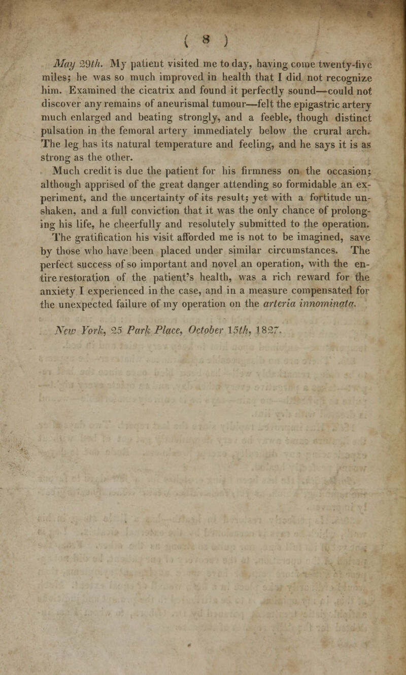 May 29th. My patient visited me to day, having come twenty-live miles; he was so much improved in health that I did not recognize him. Examined the cicatrix and found it perfectly sound—could not discover any remains of aneurismal tumour—felt the epigastric artery much enlarged and beating strongly, and a feeble, though distinct pulsation in the femoral artery immediately below the crural arch. The leg has its natural temperature and feeling, and he says it is as strong as the other. Much credit is due the patient for his firmness on the occasion; although apprised of the great danger attending so formidable an ex- periment, and the uncertainty of its result; yet with a fortitude un- shaken, and a full conviction that it was the only chance of prolong- ing his life, he cheerfully and resolutely submitted to the operation. The gratification his visit afforded me is not to be imagined, save by those who have been placed under similar circumstances. The perfect success of so important and novel an operation, with the en- tire restoration of the patient's health, was a rich reward for the anxiety I experienced in the case, and in a measure compensated for the unexpected failure of my operation on the arteria innominate. New York, 9.5 Park Place, October 15th, 1827.
