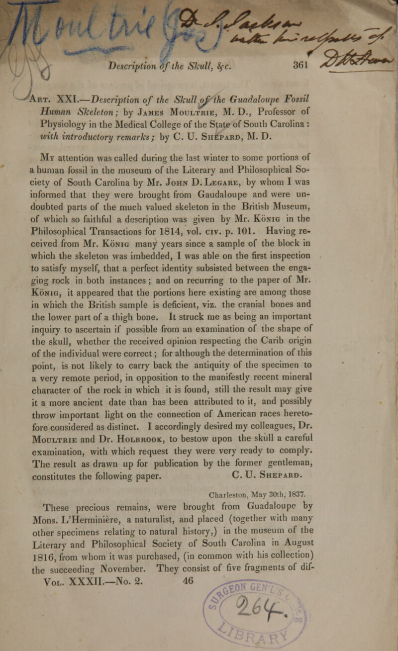 J Description df the Skull, fyc Art. XXI.—Description of the Skull of the Guadaloupe Fossil Human Skeleton; by James Moultrie, M. D., Professor of Physiology in the Medical College of the State of South Carolina : with introductory remarks; by C. U. Shepard, M. D. My attention was called during the last winter to some portions of a human fossil in the museum of the Literary and Philosophical So- ciety of South Carolina by Mr. John D. Legare, by whom I was informed that they were brought from Gaudaloupe and were un- doubted parts of the much valued skeleton in the British Museum, of which so faithful a description was given by Mr. Konig in the Philosophical Transactions for 1814, vol. civ. p. 101. Having re- ceived from Mr. Konig many years since a sample of the block in which the skeleton was imbedded, I was able on the first inspection to satisfy myself, that a perfect identity subsisted between the enga- ging rock in both instances; and on recurring to the paper of Mr. Konig, it appeared that the portions here existing are among those in which the British sample is deficient, viz. the cranial bones and the lower part of a thigh bone. It struck me as being an important inquiry to ascertain if possible from an examination of the shape of the skull, whether the received opinion respecting the Carib origin of the individual were correct; for although the determination of this point, is not likely to carry back the antiquity of the specimen to a very remote period, in opposition to the manifestly recent mineral character of the rock in which it is found, still the result may give it a more ancient date than has been attributed to it, and possibly throw important light on the connection of American races hereto- fore considered as distinct. I accordingly desired my colleagues, Dr. Moultrie and Dr. Holbrook, to bestow upon the skull a careful examination, with which request they were very ready to comply. The result as drawn up for publication by the former gentleman, constitutes the following paper. C. U. Shepard. Charleston, May 30th, 1837. These precious remains, were brought from Guadaloupe by Mons. L'Herminiere, a naturalist, and placed (together with many- other specimens relating to natural history,) in the museum of the Literary and Philosophical Society of South Carolina in August 1816, from whom it was purchased, (in common with his collection) the succeeding November. They consist of five fragments of dif- Vol. XXXII.—No. 2. 46