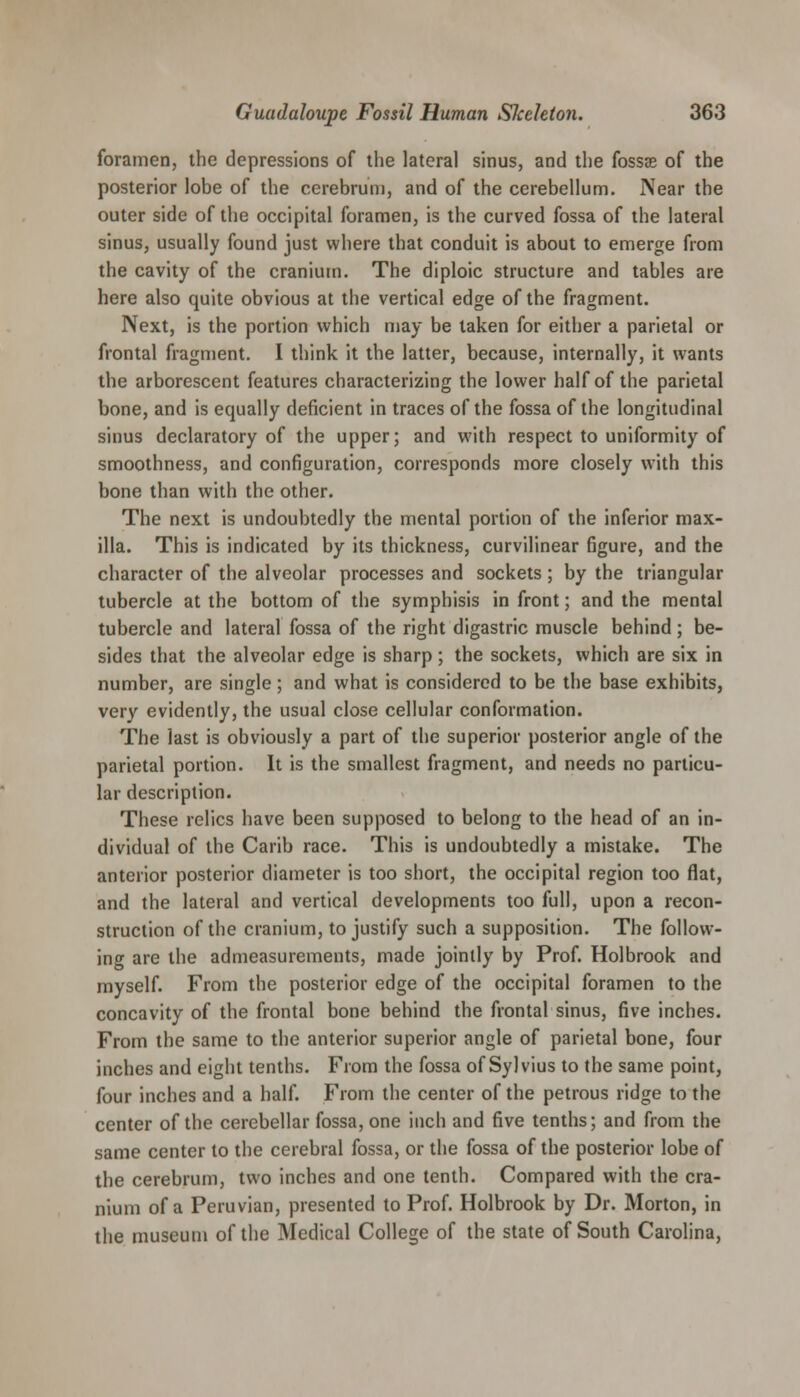 foramen, the depressions of the lateral sinus, and the fossas of the posterior lobe of the cerebrum, and of the cerebellum. Near the outer side of the occipital foramen, is the curved fossa of the lateral sinus, usually found just where that conduit is about to emerge from the cavity of the cranium. The diploic structure and tables are here also quite obvious at the vertical edge of the fragment. Next, is the portion which may be taken for either a parietal or frontal fragment. I think it the latter, because, internally, it wants the arborescent features characterizing the lower half of the parietal bone, and is equally deficient in traces of the fossa of the longitudinal sinus declaratory of the upper; and with respect to uniformity of smoothness, and configuration, corresponds more closely with this bone than with the other. The next is undoubtedly the mental portion of the inferior max- illa. This is indicated by its thickness, curvilinear figure, and the character of the alveolar processes and sockets ; by the triangular tubercle at the bottom of the symphisis in front; and the mental tubercle and lateral fossa of the right digastric muscle behind ; be- sides that the alveolar edge is sharp ; the sockets, which are six in number, are single; and what is considered to be the base exhibits, very evidently, the usual close cellular conformation. The last is obviously a part of the superior posterior angle of the parietal portion. It is the smallest fragment, and needs no particu- lar description. These relics have been supposed to belong to the head of an in- dividual of the Carib race. This is undoubtedly a mistake. The anterior posterior diameter is too short, the occipital region too flat, and the lateral and vertical developments too full, upon a recon- struction of the cranium, to justify such a supposition. The follow- ing are the admeasurements, made jointly by Prof. Holbrook and myself. From the posterior edge of the occipital foramen to the concavity of the frontal bone behind the frontal sinus, five inches. From the same to the anterior superior angle of parietal bone, four inches and eight tenths. From the fossa of Sylvius to the same point, four inches and a half. From the center of the petrous ridge to the center of the cerebellar fossa, one inch and five tenths; and from the same center to the cerebral fossa, or the fossa of the posterior lobe of the cerebrum, two inches and one tenth. Compared with the cra- nium of a Peruvian, presented to Prof. Holbrook by Dr. Morton, in the museum of the Medical College of the state of South Carolina,