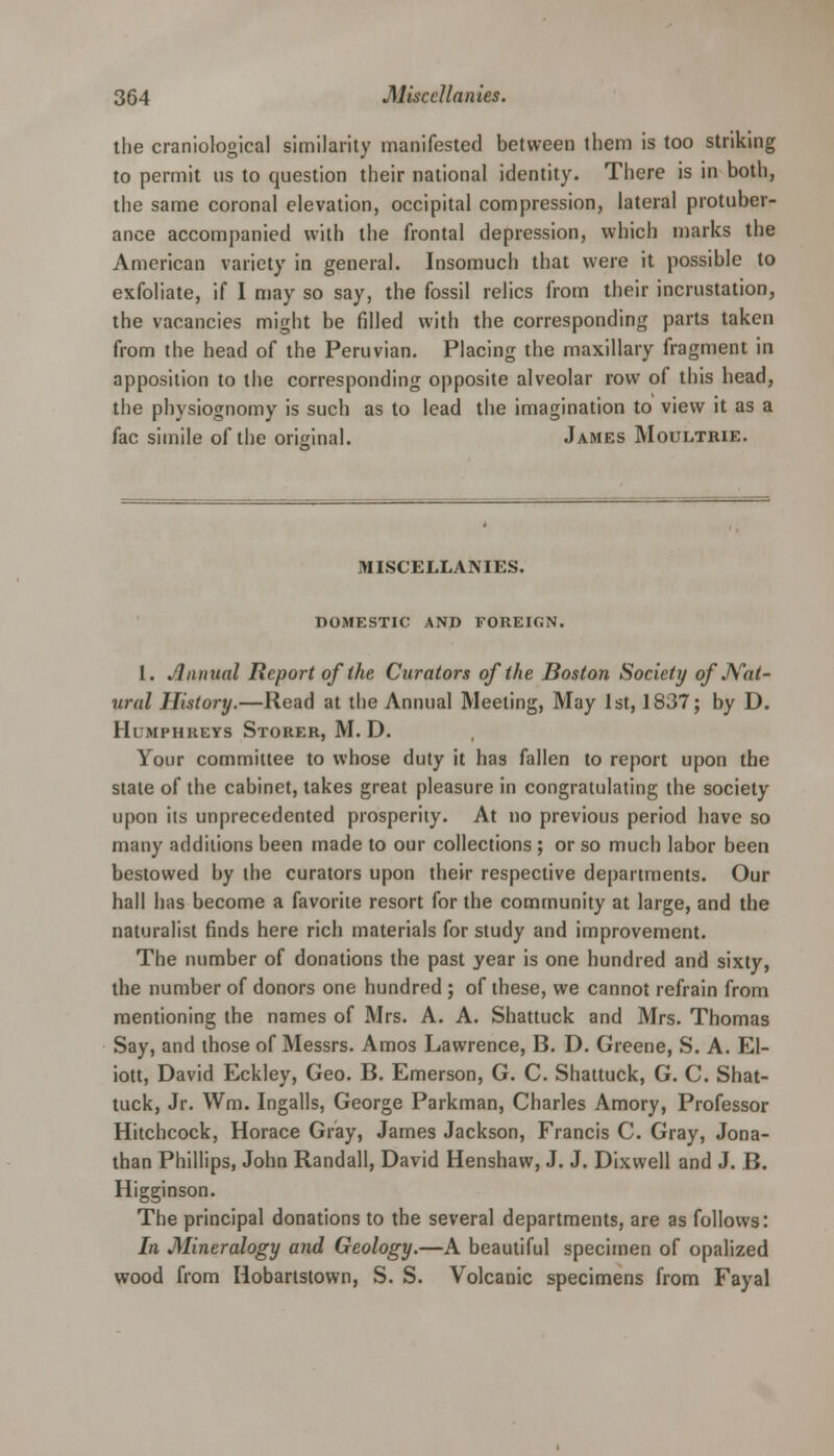 the craniological similarity manifested between them is too striking to permit us to question their national identity. There is in both, the same coronal elevation, occipital compression, lateral protuber- ance accompanied with the frontal depression, which marks the American variety in general. Insomuch that were it possible to exfoliate, if I may so say, the fossil relics from their incrustation, the vacancies might be filled with the corresponding parts taken from the head of the Peruvian. Placing the maxillary fragment in apposition to the corresponding opposite alveolar row of this head, the physiognomy is such as to lead the imagination to view it as a fac simile of the original. James Moultrie. MISCELLANIES. DOMESTIC AND FOREIGN. 1. Annual Report of the Curators of the Boston Society of Nat- ural History.—Read at the Annual Meeting, May 1st, 1837; by D. Humphreys Stoker, M. D. Your committee to whose duty it has fallen to report upon the stale of the cabinet, takes great pleasure in congratulating the society upon its unprecedented prosperity. At no previous period have so many additions been made to our collections; or so much labor been bestowed by the curators upon their respective departments. Our hall has become a favorite resort for the community at large, and the naturalist finds here rich materials for study and improvement. The number of donations the past year is one hundred and sixty, the number of donors one hundred ; of these, we cannot refrain from mentioning the names of Mrs. A. A. Shattuck and Mrs. Thomas Say, and those of Messrs. Amos Lawrence, B. D. Greene, S. A. EI- iott, David Eckley, Geo. B. Emerson, G. C. Shattuck, G. C. Shat- tuck, Jr. Wm. Ingalls, George Parkman, Charles Amory, Professor Hitchcock, Horace Gray, James Jackson, Francis C. Gray, Jona- than Phillips, John Randall, David Henshaw, J. J. Dixwell and J. B. Higginson. The principal donations to the several departments, are as follows: In Mineralogy and Geology.—A beautiful specimen of opalized wood from Hobartslown, S. S. Volcanic specimens from Fayal