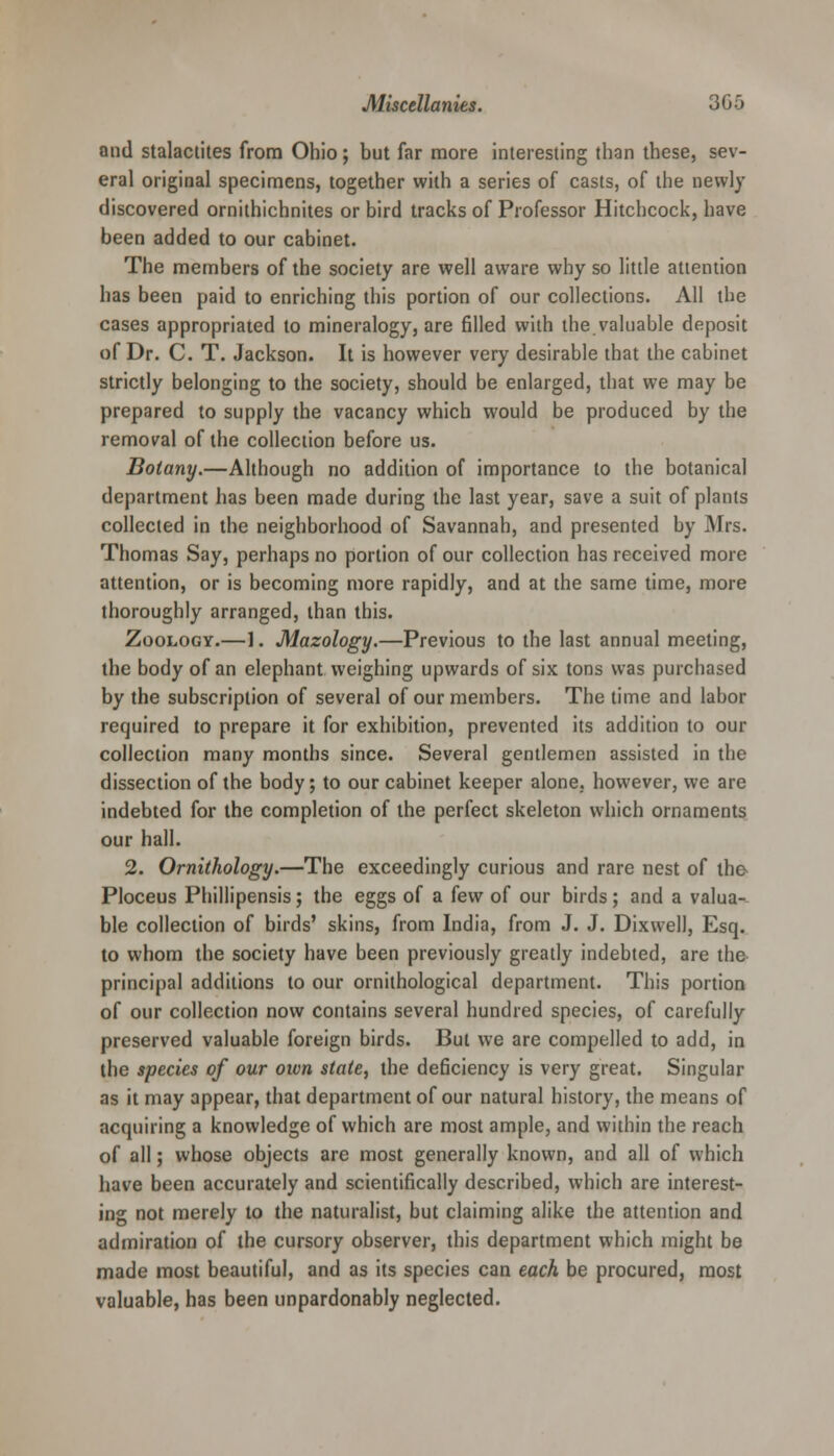 and stalactites from Ohio; but far more interesting than these, sev- eral original specimens, together with a series of casts, of the newly discovered ornithichnites or bird tracks of Professor Hitchcock, have been added to our cabinet. The members of the society are well aware why so little attention has been paid to enriching this portion of our collections. All the cases appropriated to mineralogy, are filled with the valuable deposit of Dr. C. T. Jackson. It is however very desirable that the cabinet strictly belonging to the society, should be enlarged, that we may be prepared to supply the vacancy which would be produced by the removal of the collection before us. Botany.—Although no addition of importance to the botanical department has been made during the last year, save a suit of plants collected in the neighborhood of Savannah, and presented by Mrs. Thomas Say, perhaps no portion of our collection has received more attention, or is becoming more rapidly, and at the same time, more thoroughly arranged, than this. Zoology.—1. Mazology.—Previous to the last annual meeting, the body of an elephant weighing upwards of six tons was purchased by the subscription of several of our members. The time and labor required to prepare it for exhibition, prevented its addition to our collection many months since. Several gentlemen assisted in the dissection of the body; to our cabinet keeper alone, however, we are indebted for the completion of the perfect skeleton which ornaments our hall. 2. Ornithology.—The exceedingly curious and rare nest of the Ploceus Phillipensis; the eggs of a few of our birds; and a valua- ble collection of birds' skins, from India, from J. J. Dixwell, Esq. to whom the society have been previously greatly indebted, are the principal additions to our ornithological department. This portion of our collection now contains several hundred species, of carefully preserved valuable foreign birds. But we are compelled to add, in the species of our oivn state, the deficiency is very great. Singular as it may appear, that department of our natural history, the means of acquiring a knowledge of which are most ample, and within the reach of all; whose objects are most generally known, and all of which have been accurately and scientifically described, which are interest- ing not merely to the naturalist, but claiming alike the attention and admiration of the cursory observer, this department which might be made most beautiful, and as its species can each be procured, most valuable, has been unpardonably neglected.
