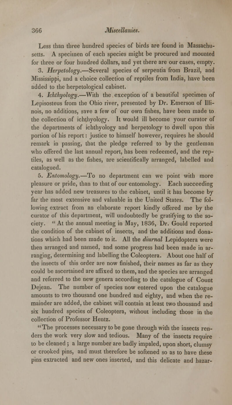 Less than three hundred species of birds are found in Massachu- setts. A specimen of each species might be procured and mounted for three or four hundred dollars, and yet there are our cases, empty. 3. Herpetology.—Several species of serpentia from Brazil, and Mississippi, and a choice collection of reptiles from India, have been added to the herpetological cabinet. 4. Ichthyology.—With the exception of a beautiful specimen of Lepisosteus from the Ohio river, presented by Dr. Emerson of Illi- nois, no additions, save a few of our own fishes, have been made to the collection of ichthyology. It would ill become your curator of the departments of ichthyology and herpetology to dwell upon this portion of his report: justice to himself however, requires he should remark in passing, that the pledge referred to by the gentleman who offered the last annual report, has been redeemed, and the rep- tiles, as well as the fishes, are scientifically arranged, labelled and catalogued. 5. Entomology.—To no department can we point, with more pleasure or pride, than to that of our entomology. Each succeeding year has added new treasures to the cabinet, until it has become by far the most extensive and valuable in the United States. The fol- lowing extract from an elaborate report kindly offered me by the curator of this department, will undoubtedly be gratifying to the so- ciety. At the annual meeting in May, 1836, Dr. Gould reported the condition of the cabinet of insects, and the additions and dona- tions which had been made to it. All the diurnal Lepidoptera were then arranged and named, and some progress had been made in ar- ranging, determining and labelling the Coleoptera. About one half of the insects of this order are now finished, their names as far as they could be ascertained are affixed to them, and the species are arranged and referred to the new genera according to the catalogue of Count Dejean. The number of species now entered upon the catalogue amounts to two thousand one hundred and eighty, and when the re- mainder are added, the cabinet will contain at least two thousand and six hundred species of Coleoptera, without including those in the collection of Professor Hentz. The processes necessary to be gone through with the insects ren- ders the work very slow and tedious. Many of the insects require to be cleaned ; a large number are badly impaled, upon short, clumsy or crooked pins, and must therefore be softened so as to have these pins extracted and new ones inserted, and this delicate and hazar-