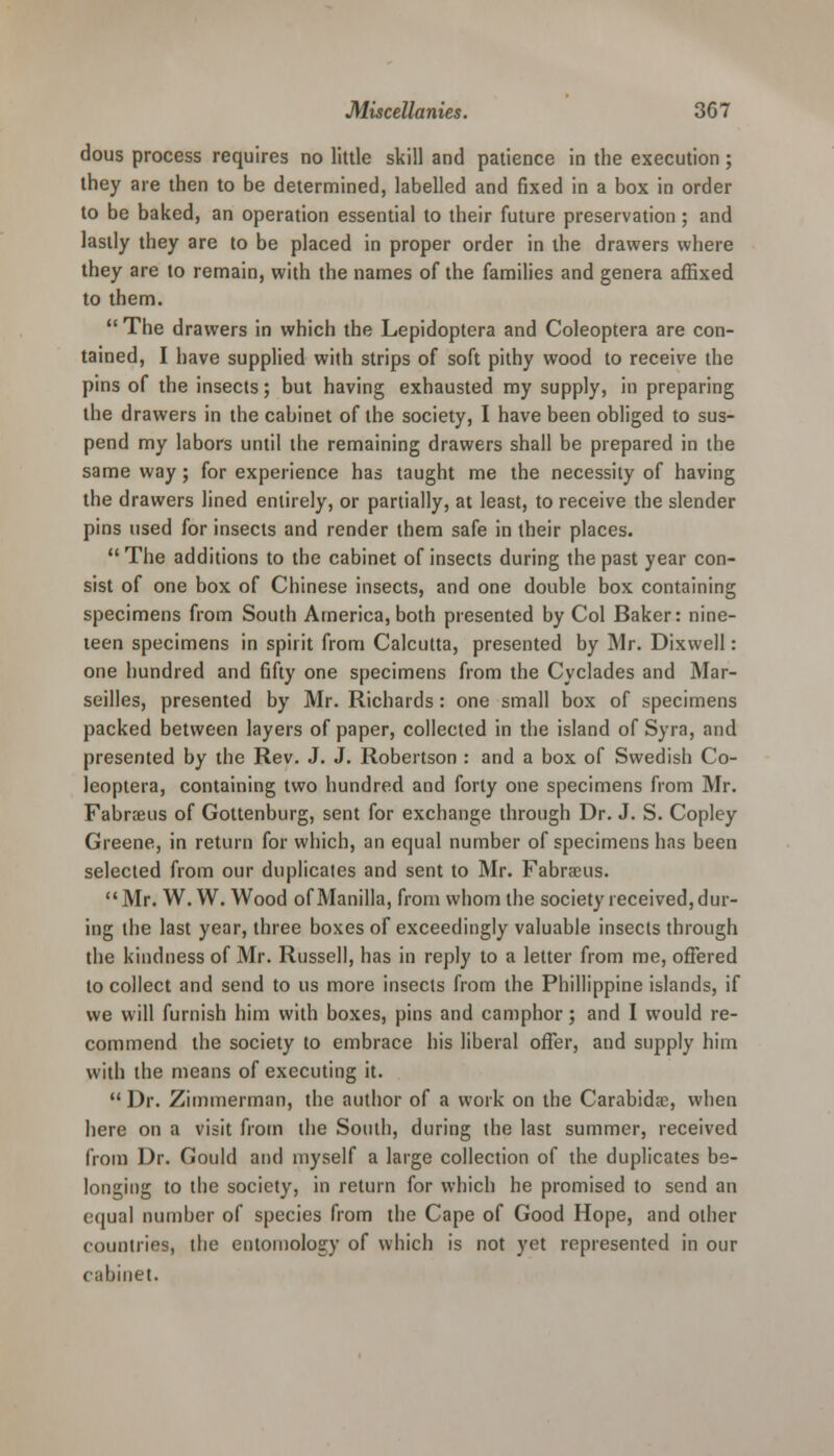 dous process requires no little skill and patience in the execution; they are then to be determined, labelled and fixed in a box in order to be baked, an operation essential to their future preservation ; and lastly they are to be placed in proper order in the drawers where they are to remain, with the names of the families and genera affixed to them.  The drawers in which the Lepidoptera and Coleoptera are con- tained, I have supplied with strips of soft pithy wood to receive the pins of the insects; but having exhausted my supply, in preparing the drawers in the cabinet of the society, I have been obliged to sus- pend my labors until the remaining drawers shall be prepared in the same way; for experience has taught me the necessity of having the drawers lined entirely, or partially, at least, to receive the slender pins used for insects and render them safe in their places. The additions to the cabinet of insects during the past year con- sist of one box of Chinese insects, and one double box containing specimens from South America, both presented by Col Baker: nine- teen specimens in spirit from Calcutta, presented by Mr. Dixwell: one hundred and fifty one specimens from the Cyclades and Mar- seilles, presented by Mr. Richards : one small box of specimens packed between layers of paper, collected in the island of Syra, and presented by the Rev. J. J. Robertson : and a box of Swedish Co- leoptera, containing two hundred and forty one specimens from Mr. Fabranis of Gottenburg, sent for exchange through Dr. J. S. Copley Greene, in return for which, an equal number of specimens has been selected from our duplicates and sent to Mr. Fabraeus. Mr. W. W. Wood of Manilla, from whom the society received, dur- ing the last year, three boxes of exceedingly valuable insects through the kindness of Mr. Russell, has in reply to a letter from me, offered to collect and send to us more insects from the Phillippine islands, if we will furnish him with boxes, pins and camphor; and I would re- commend the society to embrace his liberal offer, and supply him with the means of executing it.  Dr. Zimmerman, the author of a work on the Carabida?, when here on a visit from the South, during the last summer, received from Dr. Gould and myself a large collection of the duplicates be- longing to the society, in return for which he promised to send an equal number of species from the Cape of Good Hope, and other countries, the entomology of which is not yet represented in our cabinet.
