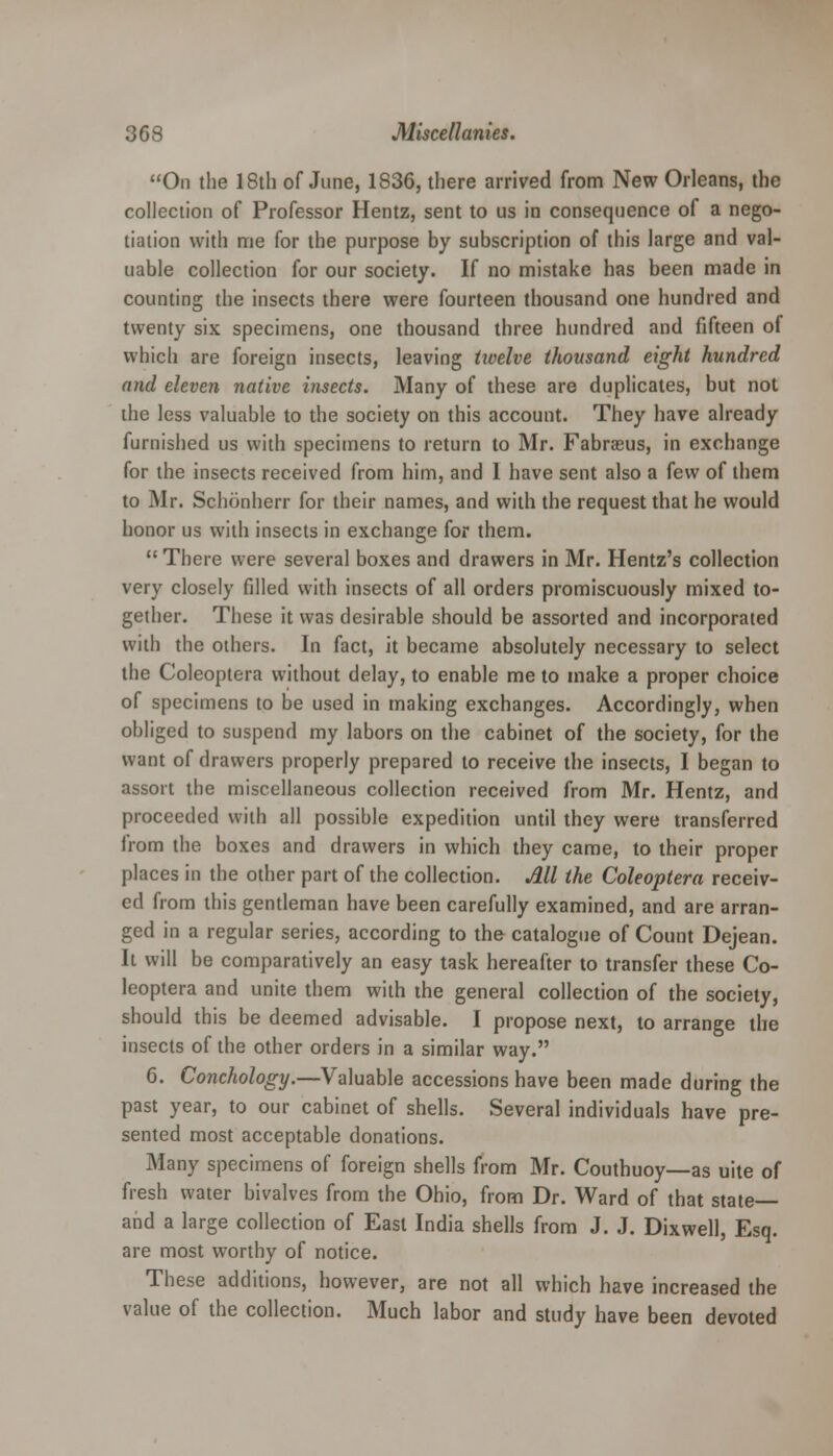 On the 18th of June, 1836, there arrived from New Orleans, the collection of Professor Hentz, sent to us in consequence of a nego- tiation with me for the purpose by subscription of this large and val- uable collection for our society. If no mistake has been made in counting the insects there were fourteen thousand one hundred and twenty six specimens, one thousand three hundred and fifteen of which are foreign insects, leaving twelve thousand eight hundred and eleven native insects. Many of these are duplicates, but not the less valuable to the society on this account. They have already furnished us with specimens to return to Mr. Fabrasus, in exchange for the insects received from him, and 1 have sent also a few of them to Mr. Schonherr for their names, and with the request that he would honor us with insects in exchange for them.  There were several boxes and drawers in Mr. Hentz's collection very closely filled with insects of all orders promiscuously mixed to- gether. These it was desirable should be assorted and incorporated with the others. In fact, it became absolutely necessary to select the Coleoptera without delay, to enable me to make a proper choice of specimens to be used in making exchanges. Accordingly, when obliged to suspend my labors on the cabinet of the society, for the want of drawers properly prepared to receive the insects, I began to assort the miscellaneous collection received from Mr. Hentz, and proceeded with all possible expedition until they were transferred from the boxes and drawers in which they came, to their proper places in the other part of the collection. All the Coleoptera receiv- ed from this gentleman have been carefully examined, and are arran- ged in a regular series, according to the catalogue of Count Dejean. It will be comparatively an easy task hereafter to transfer these Co- leoptera and unite them with the general collection of the society, should this be deemed advisable. I propose next, to arrange the insects of the other orders in a similar way. 6. Conchology.—Valuable accessions have been made during the past year, to our cabinet of shells. Several individuals have pre- sented most acceptable donations. Many specimens of foreign shells from Mr. Couthuoy—as uite of fresh water bivalves from the Ohio, from Dr. Ward of that state— and a large collection of East India shells from J. J. Dixwell, Esq. are most worthy of notice. These additions, however, are not all which have increased the value of the collection. Much labor and study have been devoted