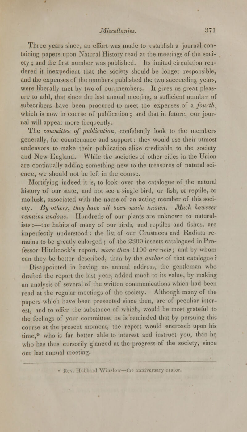 Three years since, an effort was made to establish a journal con- taining papers upon Natural History read at the meetings of the soci- ety ; and the first nuinher was published. Its limited circulation ren- dered it inexpedient that the society should be longer responsible, and the expenses of the numbers published the two succeeding years, were liberally met by two of our members. It gives us great pleas- ure to add, that since the last annual meeting, a sufficient number of subscribers have been procured to meet the expenses of a fourth^ which is now in course of publication ; and that in future, our jour- nal will appear more frequently. The committee of publication, confidently look to the members generally, for countenance and support: they would use their utmost endeavors to make their publication alike creditable to the society and New England. While the societies of other cities in the Union are continually adding something new to the treasures of natural sci- ence, we should not be left in the course. Mortifying indeed it is, to look over the catalogue of the natural history of our state, and not see a single bird, or fish, or reptile, or mollusk, associated with the name of an acting member of this soci- ety. By others, they have all been made known. Much hoivever remains undone. Hundreds of our plants are unknown to natural- ists :—the habits of many of our birds, and reptiles and fishes, are imperfectly understood : the list of our Crustacea and Radiata re- mains to be greatly enlarged ; of the 2300 insects catalogued in Pro- fessor Hitchcock's report, more than 1100 are nav; and by whom can they be better described, than by the author of that catalogue? Disappointed in having no annual address, the gentleman who drafted the report the last year, added much to its value, by making an analysis of several of the written communications which had been read at the regular meetings of the society. Although many of the papers which have been presented since then, are of peculiar inter- est, and to offer the substance of which, would be most grateful to the feelings of your committee, he is reminded that by pursuing this course at the present moment, the report would encroach upon his time,* who is far belter able to interest and instruct you, than he who has thus cursorily glanced at the progress of the society, since our last annual meeting. orator.