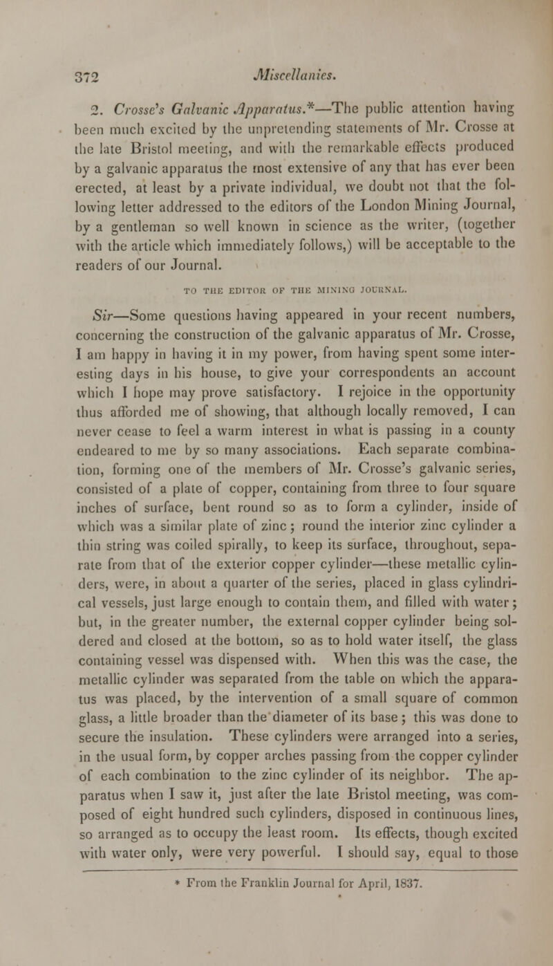 2. Crosse's Galvanic Apparatus.*—The public attention having been much excited by the unpretending statements of Mr. Crosse at the late Bristol meeting, and with the remarkable effects produced by a galvanic apparatus the most extensive of any that has ever been erected, at least by a private individual, we doubt not that the fol- lowing letter addressed to the editors of the London Mining Journal, by a gentleman so well known in science as the writer, (together with the article which immediately follows,) will be acceptable to the readers of our Journal. TO THE EDITOR OF THE MININO JOURNAL. Sir—Some questions having appeared in your recent numbers, concerning the construction of the galvanic apparatus of Mr. Crosse, I am happy in having it in my power, from having spent some inter- esting days in his house, to give your correspondents an account which I hope may prove satisfactory. I rejoice in the opportunity thus afforded me of showing, that although locally removed, I can never cease to feel a warm interest in what is passing in a county endeared to me by so many associations. Each separate combina- tion, forming one of the members of Mr. Crosse's galvanic series, consisted of a plate of copper, containing from three to four square inches of surface, bent round so as to form a cylinder, inside of which was a similar plate of zinc; round the interior zinc cylinder a thin string was coiled spirally, to keep its surface, throughout, sepa- rate from that of the exterior copper cylinder—these metallic cylin- ders, were, in about a quarter of the series, placed in glass cylindri- cal vessels, just large enough to contain them, and filled with water j but, in the greater number, the external copper cylinder being sol- dered and closed at the bottom, so as to hold water itself, the glass containing vessel was dispensed with. When this was the case, the metallic cylinder was separated from the table on which the appara- tus was placed, by the intervention of a small square of common glass, a little broader than the diameter of its base; this was done to secure the insulation. These cylinders were arranged into a series, in the usual form, by copper arches passing from the copper cylinder of each combination to the zinc cylinder of its neighbor. The ap- paratus when I saw it, just after the late Bristol meeting, was com- posed of eight hundred such cylinders, disposed in continuous lines, so arranged as to occupy the least room. Its effects, though excited with water only, were very powerful. I should say, equal to those * From the Franklin Journal for April, 1837.