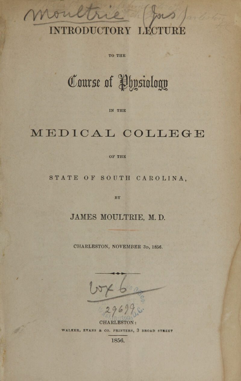 INTRODUCTORY LM^TURE €awst ai f|piologg MEDICAL COLLEGE STATE OF SOUTH CAROLINA, JAMES MOULTRIE, M. D. CHARLESTON, NOVEMBER 3d, 1856. jZ.fi CHARLESTON: WALKER, EVANS ft CO. PRINTERS, 3 BROAD STREET 1856.
