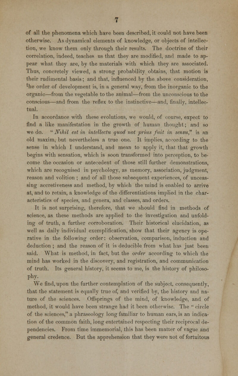 of all the phenomena which have been described, it could not have been otherwise. As dynamical elements of knowledge, or objects of intellec- tion, we know them only through their results. The doctrine of their correlation, indeed, teaches us that they are modified, and made to ap- pear what they are, by the materials with which they are associated. Thus, concretely viewed, a strong probability obtains, that motion is their rudimental basis; and that, influenced by the above consideration, Hie order of development is, in a general way, from the inorganic to the organic—from the vegetable to the animal—from the unconscious to the conscious—and from the reflex to the instinctive—and, finally, intellec- tual. In accordance with these evolutions, we would, of course, expect to find a like manifestation in the growth of human thought; and so we do. Nihil est in intellectu quod not prius fuit in sensu is an old maxim, but nevertheless a true one. It implies, according to the sense in which I understand, and mean to apply it, that that growth begins with sensation, which is soon transformed into perception, to be- come the occasion or antecedent of those still further demonstrations, which are recognised in psychology, as memory, association, judgment, reason and volition ; and of all those subsequent experiences, of unceas- sing accretiveness and method, by which the mind is enabled to arrive at, and to retain, a knowledge of the differentiations implied in the char- acteristics of species, and genera, and classes, and orders. It is not surprising, therefore, that we should find in methods of science, as these methods are applied to the investigation and unfold- ing of truth, a further corroboration. Their historical elucidation, as well as daily individual exemplification, show that their agency is ope- rative in the following order: observation, comparison, induction and deduction ; and the reason of it is deducible from what has just been said. What is method, in fact, but the order according to which the mind has worked in the discovery, and registration, and communication of truth. Its general history, it seems to me, is the history of philoso- phy- We find, upon the further contemplation of the subject, consequently, that the statement is equally true of, and verified by, the history and na- ture of the sciences. Offsprings of the mind, of knowledge, and of method, it would have been strange had it been otherwise. The  circle of the sciences, a phraseology long familiar to human ears, is an indica- tion of the common faith, long entertained respecting their reciprocal de- pendencies. From time immemorial, this has been matter of vague and general credence. But the apprehension that they were not of fortuitous