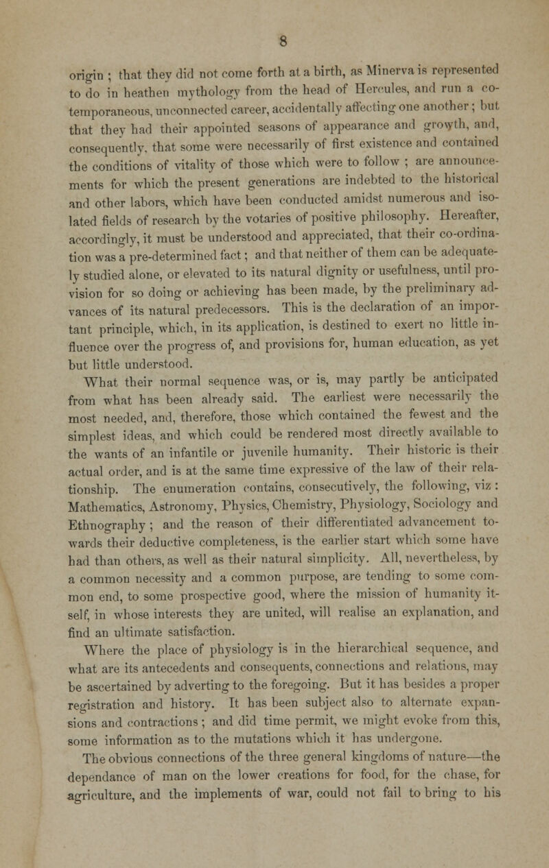 origin ; that they did not come forth at a birth, as Minerva is represented to do in heathen mythology from the head of Hercules, and run a co- temporaneous, unconnected career, accidentally affecting one another; but that they had their appointed seasons of appearance and growth, and, consequently, that some were necessarily of first existence and contained the conditions of vitality of those which were to follow ; are announce- ments for which the present generations are indebted to the historical and other labors, which have been conducted amidst numerous and iso- lated fields of research by the votaries of positive philosophy. Hereafter, accordingly, it must be understood and appreciated, that their co-ordina- tion was a pre-determined fact; and that neither of them can be adequate- ly studied alone, or elevated to its natural dignity or usefulness, until pro- vision for so doing or achieving has been made, by the preliminary ad- vances of its natural predecessors. This is the declaration of an impor- tant principle, which, in its application, is destined to exert no little in- fluence over the progress of, and provisions for, human education, as yet but little understood. What their normal sequence was, or is, may partly be anticipated from what has been already said. The earliest were necessarily the most needed, and, therefore, those which contained the fewest and the simplest ideas, and which could be rendered most directly available to the wants of an infantile or juvenile humanity. Their historic is their actual order, and is at the same time expressive of the law of their rela- tionship. The enumeration contains, consecutively, the following, viz : Mathematics, Astronomy, Physics, Chemistry, Physiology, Sociology and Ethnography ; and the reason of their differentiated advancement to- wards their deductive completeness, is the earlier start which some have had than others, as well as their natural simplicity. All, nevertheless, by a common necessity and a common purpose, are tending to some com- mon end, to some prospective good, where the mission of humanity it- self, in whose interests they are united, will realise an explanation, and find an ultimate satisfaction. Where the place of physiology is in the hierarchical sequence, and what are its antecedents and consequents, connections and relations, may be ascertained by adverting to the foregoing. But it has besides a proper registration and history. It has been subject also to alternate expan- sions and contractions ; and did time permit, we might evoke from this, some information as to the mutations which it has undergone. The obvious connections of the three general kingdoms of nature—the dependance of man on the lower creations for food, for the chase, for agriculture, and the implements of war, could not fail to bring to his