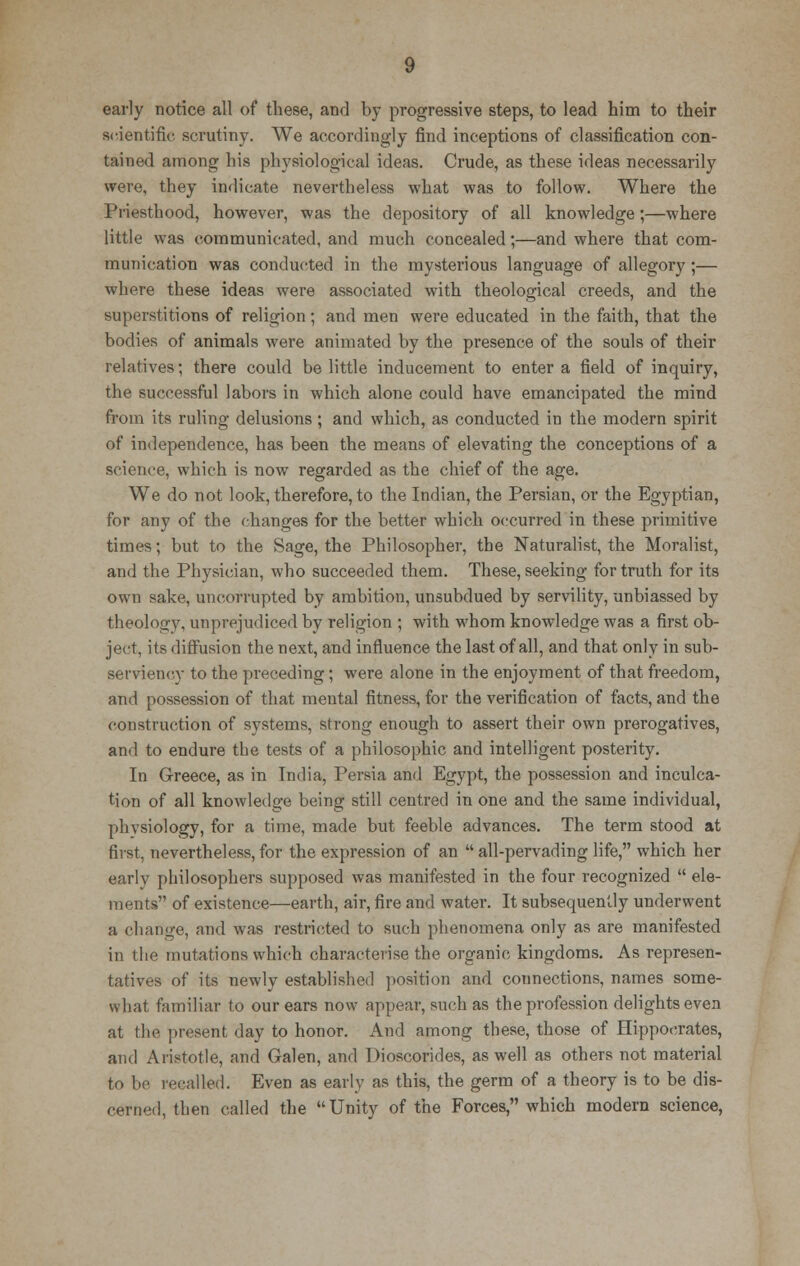 early notice all of these, and by progressive steps, to lead him to their scientific, scrutiny. We accordingly find inceptions of classification con- tained among his physiological ideas. Crude, as these ideas necessarily were, they indicate nevertheless what was to follow. Where the Priesthood, however, was the depository of all knowledge;—where little was communicated, and much concealed;—and where that com- munication was conducted in the mysterious language of allegory;— where these ideas were associated with theological creeds, and the superstitions of religion; and men were educated in the faith, that the bodies of animals were animated by the presence of the souls of their relatives; there could belittle inducement to enter a field of inquiry, the successful labors in which alone could have emancipated the mind from its ruling delusions; and which, as conducted in the modern spirit of independence, has been the means of elevating the conceptions of a science, which is now regarded as the chief of the age. We do not look, therefore, to the Indian, the Persian, or the Egyptian, for any of the changes for the better which occurred in these primitive times; but to the Sage, the Philosopher, the Naturalist, the Moralist, and the Physician, who succeeded them. These, seeking for truth for its own sake, uncorrupted by ambition, unsubdued by servility, unbiassed by theology, unprejudiced by religion ; with whom knowledge was a first ob- ject, its diffusion the next, and influence the last of all, and that only in sub- serviency to the preceding; were alone in the enjoyment of that freedom, and possession of that meutal fitness, for the verification of facts, and the construction of systems, strong enough to assert their own prerogatives, and to endure the tests of a philosophic and intelligent posterity. In Greece, as in India, Persia and Egypt, the possession and inculca- tion of all knowledge being still centred in one and the same individual, physiology, for a time, made but feeble advances. The term stood at first, nevertheless, for the expression of an  all-pervading life, which her earlv philosophers supposed was manifested in the four recognized  ele- ments of existence—earth, air, fire and water. It subsequently underwent a change, and was restricted to such phenomena only as are manifested in the mutations which characterise the organic kingdoms. As represen- tatives of its newly established position and connections, names some- what familiar to our ears now appear, such as the profession delights even at the present day to honor. And among these, those of Hippocrates, and Aristotle, and Galen, and Dioscorides, as well as others not material to be recalled. Even as early as this, the germ of a theory is to be dis- cerned, then called the Unity of the Forces, which modern science,