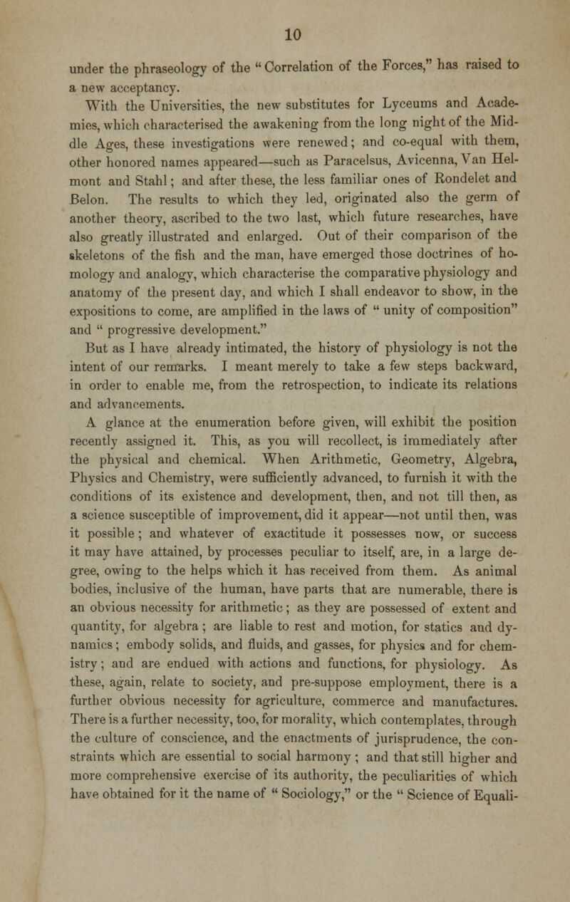 under the phraseology of the  Correlation of the Forces, has raised to a new acceptancy. With the Universities, the new substitutes for Lyceums and Acade- mies, which characterised the awakening from the long night of the Mid- dle Ages, these investigations were renewed; and co-equal with them, other honored names appeared—such as Paracelsus, Avicenna, Van Hel- mont and Stahl; and after these, the less familiar ones of Rondelet and Belon. The results to which they led, originated also the germ of another theory, ascribed to the two last, which future researches, have also greatly illustrated and enlarged. Out of their comparison of the skeletons of the fish and the man, have emerged those doctrines of ho- mology and analogy, which characterise the comparative physiology and anatomy of the present day, and which I shall endeavor to show, in the expositions to come, are amplified in the laws of  unity of composition and  progressive development. But as I have already intimated, the history of physiology is not the intent of our remarks. I meant merely to take a few steps backward, in order to enable me, from the retrospection, to indicate its relations and advancements. A glance at the enumeration before given, will exhibit the position recently assigned it. This, as you will recollect, is immediately after the physical and chemical. When Arithmetic, Geometry, Algebra, Physics and Chemistry, were sufficiently advanced, to furnish it with the conditions of its existence and development, then, and not till then, as a science susceptible of improvement, did it appear—not until then, was it possible ; and whatever of exactitude it possesses now, or success it may have attained, by processes peculiar to itself, are, in a large de- gree, owing to the helps which it has received from them. As animal bodies, inclusive of the human, have parts that are numerable, there is an obvious necessity for arithmetic; as they are possessed of extent and quantity, for algebra; are liable to rest and motion, for statics and dy- namics ; embody solids, and fluids, and gasses, for physics and for chem- istry ; and are endued with actions and functions, for physiology. As these, again, relate to society, and pre-suppose employment, there is a further obvious necessity for agriculture, commerce and manufactures. There is a further necessity, too, for morality, which contemplates, through the culture of conscience, and the enactments of jurisprudence, the con- straints which are essential to social harmony; and that still higher and more comprehensive exercise of its authority, the peculiarities of which have obtained for it the name of  Sociology, or the  Science of Equali-