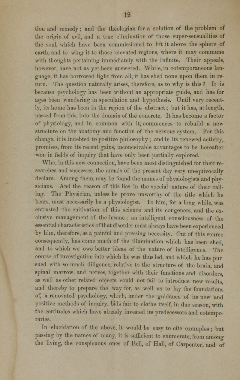 tion and remedy ; and the theologian for a solution of the problem of the origin of evil, and a true elimination of those super-sensualities of the soul, which have been commissioned to lift it above the sphere of earth, and to wing it to those elevated regions, where it may commune with thoughts pertaining immediately with the Infinite. Their appeals, however, have not as yet been answered. While, in cotemporaneous lan- guage, it has borrowed light from all, it has shed none upon them in re- turn. The question naturally arises, therefore, as to why is this ? It is because psychology has been without an appropriate guide, and has for ages been wandering in speculation and hypothesis. Until very recent- ly, its home has been in the region of the absti'act; but it has, at length, passed from this, into the domain of the concrete. It has become a factor of physiology, and in common with it, commences to rebuild a new structure on the anatomy and function of the nervous system. For this change, it is indebted to positive philosophy ; and in its renewed activity, promises, from its recent gains, inconceivable advantages to be hereafter won in fields of inquiry that have only been partially explored. Who, in this new connection, have been most distinguished for their re- searches and successes, the annals of the present day very unequivocally declare. Among them, may be found the names of physiologists and phy- sicians. And the reason of this lies in the special nature of their call- ing. The Physician, unless he prove unworthy of the title which he bears, must necessarily be a physiologist. To him, for a long while, was entrusted the cultivation of this science and its congeners, and the ex- clusive management of the insane: an intelligent consciousness of the essential characteristics of that disorder must always have been experienced by him, therefore, as a painful and pressing necessity. Out of this source consequently, has come much of the illumination which has been shed and to which we owe better ideas of the nature of intelligence. The course of investigation into which he was thus led, and which he has pur sued with so much diligence, relative to the structure of the brain, and spinal marrow, and nerves, together with their functions and disorders as well as other related objects, could not fail to introduce new results and thereby to prepare the way for, as well as to lay the foundations of, a renovated psychology, which, under the guidance of its new and positive methods of inquiry, bids fair to clothe itself, in due season, with the certitudes which have already invested its predecessors and cotempo- raries. In elucidation of the above, it would be easy to cite examples; but passing by the names of many, it is sufficient to enumerate, from among the living, the conspicuous ones of Bell, of Hall, of Carpenter, and of
