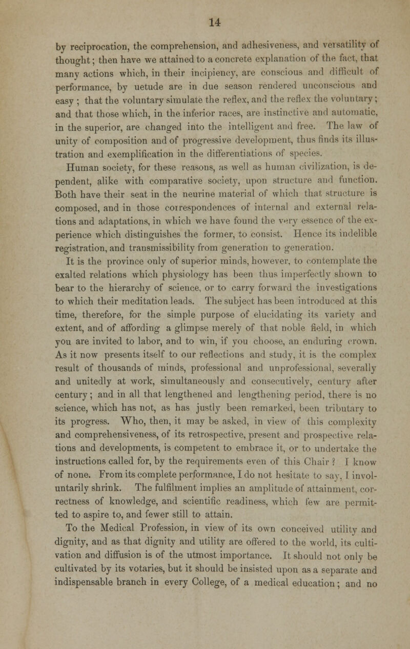 by reciprocation, the comprehension, and adhesiveness, and versatility of thought; then have we attained to a concrete explanation of the fact, that many actions which, in their incipiency, are conscious and difficult of performance, by uetude are in due season rendered unconscious and easy ; that the voluntary simulate the reflex, and the reflex the voluntary; and that those which, in the inferior races, are instinctive and automatic, in the superior, are changed into the intelligent and free. The law of unity of composition and of progressive development, thus finds its illus- tration and exemplification in the differentiations of sp Human society, for these reasons, as well as human civilization, is de- pendent, alike with comparative society, upon structure and function. Both have their seat in the neurine material of which that structure is composed, and in those correspondences of internal and external rela- tions and adaptations, in which we have found the very essence of the ex- perience which distinguishes the former, to consist. Hence its indelible registration, and transmissibility from generation to generation. It is the province only of superior minds, however, to contemplate the exalted relations which physiology has been thus imperfectly shown to bear to the hierarchy of science, or to carry forward the investigations to which their meditation leads. The subject has been introduced at this time, therefore, for the simple purpose of elucidating its variety and extent, and of affording a glimpse merely of that noble field, in which you are invited to labor, and to win, if you choose, an enduring crown. As it now presents itself to our reflections and study, it is the complex result of thousands of minds, professional and unprofessional, severally and unitedly at work, simultaneously and consecutively, century after century; and in all that lengthened and lengthening period, there is no science, which has not, as has justly been remarked, been tributary to its progress. Who, then, it may be asked, in view of this complexity and comprehensiveness, of its retrospective, present and prospective rela- tions and developments, is competent to embrace it, or to undertake the instructions called for, by the requirements even of this Chair ] I know of none. From its complete performance, I do not hesitate to say, I invol- untarily shrink. The fulfilment implies an amplitude of attainment, cor- rectness of knowledge, and scientific readiness, which few are permit- ted to aspire to, and fewer still to attain. To the Medical Profession, in view of its own conceived utility and dignity, and as that dignity and utility are offered to the world, its culti- vation and diffusion is of the utmost importance. It should not only be cultivated by its votaries, but it should be insisted upon as a separate and indispensable branch in every College, of a medical education; and no