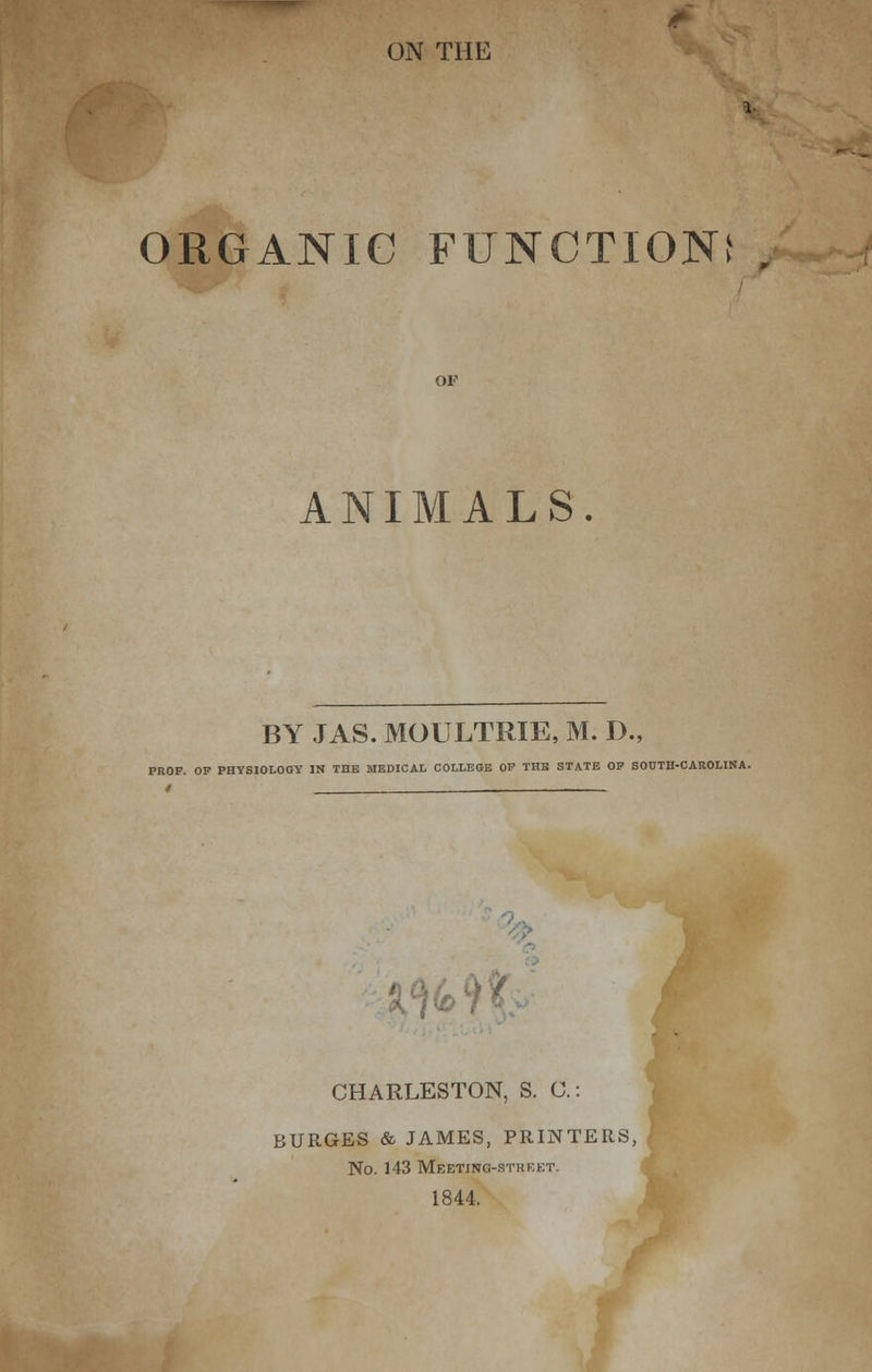 ON THE ORGANIC function; of ANIMALS BY JAS. MOULTRIE, M. D., PROF. OP PHYSIOLOGY IN THE MEDICAL COLLEGE OP THE STATE OP SOUTH-CAROLINA. CHARLESTON, S. C: BURGES & JAMES, PRINTERS, No. 143 Meeting-street. 1844.
