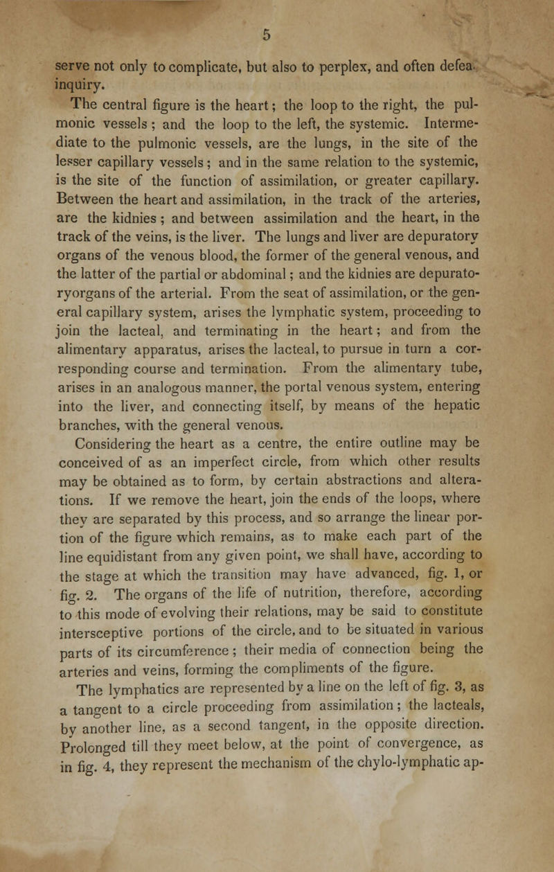 serve not only to complicate, but also to perplex, and often defea. inquiry. The central figure is the heart; the loop to the right, the pul- monic vessels ; and the loop to the left, the systemic. Interme- diate to the pulmonic vessels, are the lungs, in the site of the lesser capillary vessels; and in the same relation to the systemic, is the site of the function of assimilation, or greater capillary. Between the heart and assimilation, in the track of the arteries, are the kidnies; and between assimilation and the heart, in the track of the veins, is the liver. The lungs and liver are depuratory organs of the venous blood, the former of the general venous, and the latter of the partial or abdominal; and the kidnies are depurato- ryorgans of the arterial. From the seat of assimilation, or the gen- eral capillary system, arises the lymphatic system, proceeding to join the lacteal, and terminating in the heart; and from the alimentary apparatus, arises the lacteal, to pursue in turn a cor- responding course and termination. From the alimentary tube, arises in an analogous manner, the portal venous system, entering into the liver, and connecting itself, by means of the hepatic branches, with the general venous. Considering the heart as a centre, the entire outline may be conceived of as an imperfect circle, from which other results may be obtained as to form, by certain abstractions and altera- tions. If we remove the heart, join the ends of the loops, where they are separated by this process, and so arrange the linear por- tion of the figure which remains, as to make each part of the line equidistant from any given point, we shall have, according to the stage at which the transition may have advanced, fig. 1, or fig. 2. The organs of the life of nutrition, therefore, according to this mode of evolving their relations, may be said to constitute intersceptive portions of the circle, and to be situated in various parts of its circumference ; their media of connection being the arteries and veins, forming the compliments of the figure. The lymphatics are represented by a line on the left of fig. 3, as a tangent to a circle proceeding from assimilation; the lacteals, bv another line, as a second tangent, in the opposite direction. Prolonged till they meet below, at the point of convergence, as