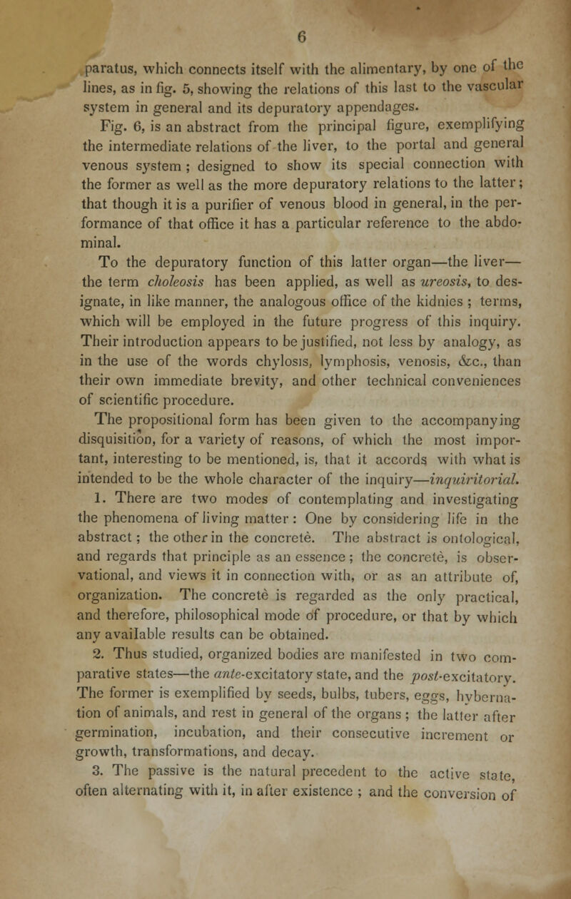 paratus, which connects itself with the alimentary, by one of the lines, as in fig. 5, showing the relations of this last to the vascular system in general and its depuratory appendages. Fig. 6, is an abstract from the principal figure, exemplifying the intermediate relations of the liver, to the portal and general venous system ; designed to show its special connection with the former as well as the more depuratory relations to the latter; that though it is a purifier of venous blood in general, in the per- formance of that office it has a particular reference to the abdo- minal. To the depuratory function of this latter organ—the liver— the term choleosis has been applied, as well as ureosis, to des- ignate, in like manner, the analogous office of the kidnies ; terms, which will be employed in the future progress of this inquiry. Their introduction appears to be justified, not less by analogy, as in the use of the words chylosis, lymphosis, venosis, &c, than their own immediate brevity, and other technical conveniences of scientific procedure. The proposilional form has been given to the accompanying disquisition, for a variety of reasons, of which the most impor- tant, interesting to be mentioned, is, that it accords with what is intended to be the whole character of the inquiry—inquiritorial. 1. There are two modes of contemplating and investigating the phenomena of living matter : One by considering life in the abstract; the other in the concrete. The abstract is ontological, and regards that principle as an essence ; the concrete, is obser- vational, and views it in connection with, or as an attribute of, organization. The concrete is regarded as the only practical, and therefore, philosophical mode of procedure, or that by which any available results can be obtained. 2. Thus studied, organized bodies are manifested in two com- parative states—the «nte-excitatory state, and the joosi-excitatory. The former is exemplified by seeds, bulbs, tubers, eggs, hyberna- tion of animals, and rest in general of the organs ; the latter after germination, incubation, and their consecutive increment or growth, transformations, and decay. 3. The passive is the natural precedent to the active state often alternating with it, in after existence ; and the conversion of