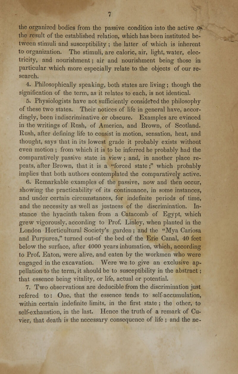 the organized bodies from the passive condition into the active ck the result of the established relation, which has been instituted be- tween stimuli and susceptibility ; the latter of which is inherent to organization. The stimuli, are caloric, air, light, water, elec- tricity, and nourishment; air and nourishment being those in particular which more especially relate to the objects of our re- search. 4. Philosophically speaking, both states are living; though the signification of the term, as it relates to each, is not identical. 5. Physiologists have not sufficiently considered the philosophy of these two states. Their notices of life in general have, accor- dingly, been indiscriminative or obscure. Examples are evinced in the writings of Rush, of America, and Brown, of Scotland. Rush, after defining life to consist in motion, sensation, heat, and thought, says that in its lowest grade it probably exists without even motion ; from which it is to be inferred he probably had the comparatively passive state in view ; and, in another place re- peats, after Brown, that it is a forced state; which probably implies that both authors contemplated the comparatively active. 6. Remarkable examples of the passive, now and then occur, showing the practicability of its continuance, in some instances, and under certain circumstances, for indefinite periods of time, and the necessity as well as justness of the discrimination. In- stance the hyacinth taken from a Catacomb of Egypt, which grew vigorously, according to Prof. Linley, when planted in the London Horticultural Society's garden; and the Mya Cariosa and Purpurea, turned out-of the bed of the Erie Canal, 40 feet below the surface, after 4000 years inhumation, which, according to Prof. Eaton, were alive, and eaten by the workmen who were engaged in the excavation. Were we to give an exclusive ap- pellation to the term, it should be to susceptibility in the abstract; that essence being vitality, or life, actual or potential. 7. Two observations are deducible from the discrimination just refered to: One, that the essence tends to self-accumulation, within certain indefinite limits, in the first state ; the other, to self-exhaustion, in the last. Hence the truth of a remark of Cu- vier, that death is the necessary consequence of life ; and the ne-