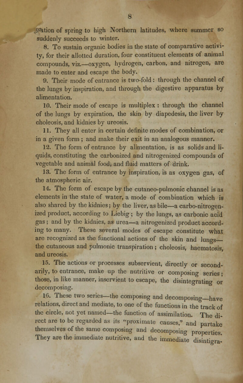 fefetion of spring to high Northern latitudes, where summer so suddenly succeeds to winter. 8. To sustain organic bodies in the state of comparative activi- ty, for their allotted duration, four constituent elements of animal compounds, viz.—oxygen, hydrogen, carbon, and nitrogen, are made to enter and escape the body. 9. Their mode of entrance is two-fold: through the channel of the lungs by inspiration, and through the digestive apparatus by alimentation. 10. Their mode of escape is multiplex : through the channel of the lungs by expiration, the skin by diapedesis, the liver by choleosis, and kidnies by ureosis. 11. They all enter in certain definite modes of combination, or in a given form ; and make their exit in an analogous manner. 12. The form of entrance by alimentation, is as solids and li- quids, constituting the carbonized and nitrogenized compounds of vegetable and animal food, and fluid matters of drink. 13. The form of entrance by inspiration, is as oxygen gas, of the atmospheric air. 14. The form of escape by the cutaneo-pulmonic channel is as elements in the state of water, a mode of combination which is also shared by the kidnies; by the liver, as bile—a carbo-nitrogen- ized product, according to Liebig ; by the lungs, as carbonic acid gas ; and by the kidnies, as urea—a nitrogenized product accord- ing to many. These several modes of escape constitute what are recognized as the functional actions of the skin and lungs the cutaneous and pulmonic transpiration ; choleosis, haematosis, and ureosis. 15. The actions or processes subservient, directly or second- arily, to entrance, make up the nutritive or composing series; those, in like manner, inservient to escape, the disintegrating or decomposing. 16. These two series—the composing and decomposing—have relations, direct and mediate, to one of the functions in the track of the circle, not yet named—the function of assimilation. The di- rect are to be regarded as its proximate causes, and partake themselves of the same composing and decomposing properties. They are the immediate nutritive, and the immediate disintigra-