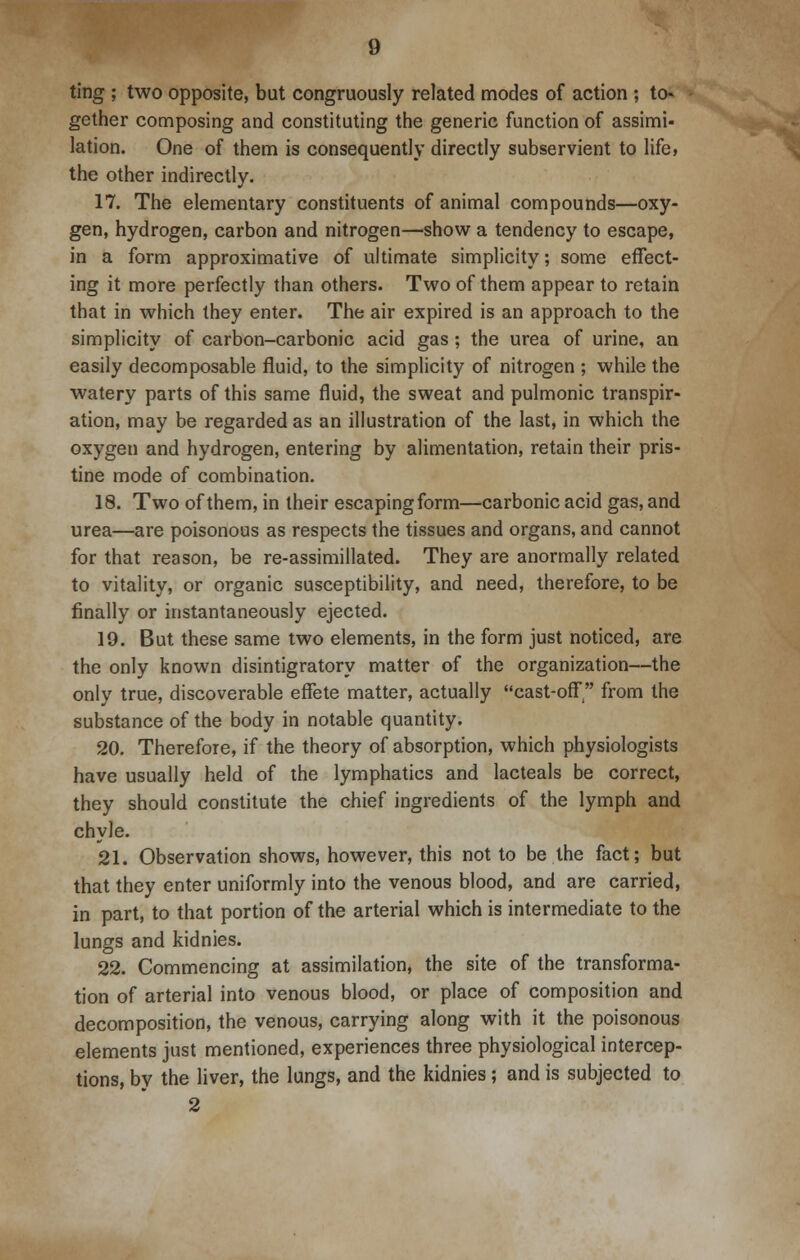 ting ; two opposite, but congruously related modes of action ; to* gether composing and constituting the generic function of assimi- lation. One of them is consequently directly subservient to life, the other indirectly. 17. The elementary constituents of animal compounds—oxy- gen, hydrogen, carbon and nitrogen—show a tendency to escape, in a form approximative of ultimate simplicity; some effect- ing it more perfectly than others. Two of them appear to retain that in which they enter. The air expired is an approach to the simplicity of carbon-carbonic acid gas; the urea of urine, an easily decomposable fluid, to the simplicity of nitrogen ; while the watery parts of this same fluid, the sweat and pulmonic transpir- ation, may be regarded as an illustration of the last, in which the oxygen and hydrogen, entering by alimentation, retain their pris- tine mode of combination. 18. Two of them, in their escapingform—carbonic acid gas, and urea—are poisonous as respects the tissues and organs, and cannot for that reason, be re-assimillated. They are anormally related to vitality, or organic susceptibility, and need, therefore, to be finally or instantaneously ejected. 19. But these same two elements, in the form just noticed, are the only known disintigratory matter of the organization—the only true, discoverable effete matter, actually cast-off from the substance of the body in notable quantity. 20. Therefore, if the theory of absorption, which physiologists have usually held of the lymphatics and lacteals be correct, they should constitute the chief ingredients of the lymph and chyle. 21. Observation shows, however, this not to be the fact; but that they enter uniformly into the venous blood, and are carried, in part, to that portion of the arterial which is intermediate to the lungs and kidnies. 22. Commencing at assimilation, the site of the transforma- tion of arterial into venous blood, or place of composition and decomposition, the venous, carrying along with it the poisonous elements just mentioned, experiences three physiological intercep- tions, by the liver, the lungs, and the kidnies; and is subjected to 2