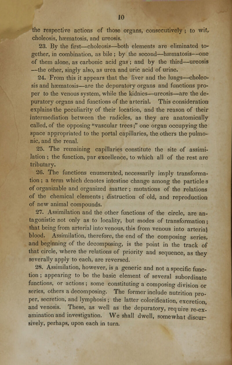 the respective actions of those organs, consecutively ; to witr choleosis, haematosis, and ureosis. 23. By the first—choleosis—both elements are eliminated to- gether, in combination, as bile ; by the second—ha3matosis—one of them alone, as carbonic acid gas ; and by the third—ureosis —the other, singly also, as urea and uric acid of urine. 24. From this it appears that the liver and the lungs—choleo- sis and haematosis—are the depuratory organs and functions pro- per to the venous system, while the kidnies—ureosis—are the de- puratory organs and functions of the arterial. This consideration explains the peculiarity of their location, and the reason of their intermediation between the radicles, as they are anatomically called, of the opposing vascular trees; one organ occupying the space appropriated to the portal capillaries, the others the pulmo- nic, and the renal. 25. The remaining capillaries constitute the site of assimi- lation ; the function, par excellence, to which all of the rest are tributary. 26. The functions enumerated, necessarily imply transforma- tion ; a term which denotes intestine change among the particle 3 of organizable and organized matter; mutations of the relations of the chemical elements; distruction of old, and reproduction of new animal compounds. 27. Assimilation and the other functions of the circle, are an- tagonistic not only as to locality, but modes of transformation; that being from arterial into venous, this from venous into arterial blood. Assimilation, therefore, the end of the composing series, and beginning of the decomposing, is the point in the track of that circle, where the relations of priority and sequence, as they severally apply to each, are reversed. 28. Assimilation, however, is a generic and not a specific func- tion ; appearing to be the basic element of several subordinate functions, or actions; some constituting a composing division or series, others a decomposing. The former include nutrition pro- per, secretion, and lymphosis ; the latter colorification, excretion, and venosis. These, as well as the depuratory, require re-ex- amination and investigation. We shall dwell, somewhat discur- sively, perhaps, upon each in turn.