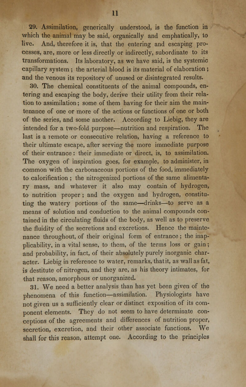 29. Assimilation, generically understood, is the function in which the animal may be said, organically and emphatically, to live. And, therefore it is, that the entering and escaping pro- cesses, are, more or less directly or indirectly, subordinate to its transformations. Its laboratory, as we have said, is the systemic capillary system ; the arterial blood is its material of elaboration; and the venous its repository of unused or disintegrated results. 30. The chemical constituents of the animal compounds, en- tering and escaping the body, derive their utility from their rela- tion to assimilation; some of them having for their aim the main- tenance of one or more of the actions or functions of one or both of the series, and some another. According to Liebig, they are intended for a two-fold purpose—nutrition and respiration. The last is a remote or consecutive relation, having a reference to their ultimate escape, after serving the more immediate purpose of their entrance: their immediate or direct, is, to assimilation. The oxygen of inspiration goes, for example, to administer, in common with the carbonaceous portions of the food, immediately to calorification ; the nitrogenized portions of the same alimenta- ry mass, and whatever it also may contain of hydrogen, to nutrition proper ; and the oxygen and hydrogen, constitu- ting the watery portions of the same—drinks—to serve as a means of solution and conduction to the animal compounds con- tained in the circulating fluids of the body, as well as to preserve the fluidity of the secretions and excretions. Hence the mainte- nance throughout, of their original form of entrance ; the inap- plicability, in a vital sense, to them, of the terms loss or gain; and probability, in fact, of their absolutely purely inorganic char- acter. Liebig in reference to water, remarks, that it, as wall as fat, is destitute of nitrogen, and they are, as his theory intimates, for that reason, amorphous or unorganized. 31. We need a better analysis than has yet been given of the phenomena of this function—assimilation. Physiologists have not given us a sufficiently clear or distinct exposition of its com- ponent elements. They do not seem to have determinate con- ceptions of the agreements and differences of nutrition proper, secretion, excretion, and their other associate functions. We shall for this reason, attempt one. According to the principles