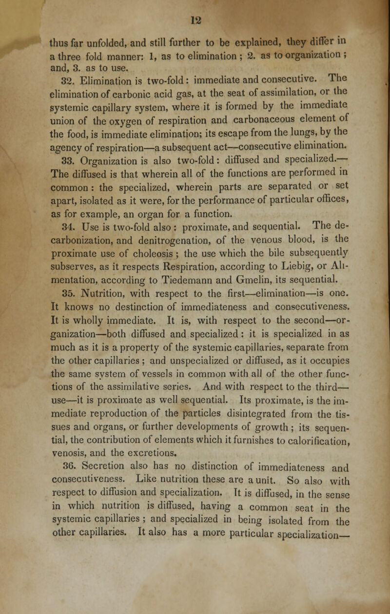 thus far unfolded, and still further to be explained, they differ in a three fold manner: 1, as to elimination ; 2. as to organization ; and, 3. as to use. 32. Elimination is two-fold : immediate and consecutive. The elimination of carbonic acid gas, at the seat of assimilation, or the systemic capillary system, where it is formed by the immediate union of the oxygen of respiration and carbonaceous element of the food, is immediate elimination; its escape from the lungs, by the agency of respiration—a subsequent act—consecutive elimination. 33. Organization is also two-fold: diffused and specialized.— The diffused is that wherein all of the functions are performed in common : the specialized, wherein parts are separated or set apart, isolated as it were, for the performance of particular offices, as for example, an organ for a function. 34. Use is two-fold also : proximate, and sequential. The de- carbonization, and denitrogenation, of the venous blood, is the proximate use of choleosis ; the use which the bile subsequently subserves, as it respects Respiration, according to Liebig, or Ali- mentation, according to Tiedemann and Gmelin, its sequential. 35. Nutrition, with respect to the first—elimination—is one. It knows no destinction of immediateness and consecutiveness. It is wholly immediate. It is, with respect to the second—or- ganization—both diffused and specialized: it is specialized in as much as it is a property of the systemic capillaries, separate from the other capillaries; and unspecialized or diffused, as it occupies the same system of vessels in common with all of the other func- tions of the assimilative series. And with respect to the third— use—it is proximate as well sequential. Its proximate, is the im- mediate reproduction of the particles disintegrated from the tis- sues and organs, or further developments of growth ; its sequen- tial, the contribution of elements which it furnishes to calorification, venosis, and the excretions. 36. Secretion also has no distinction of immediateness and consecutiveness. Like nutrition these are a unit. So also with respect to diffusion and specialization. It is diffused, in the sense in which nutrition is diffused, having a common seat in the systemic capillaries ; and specialized in being isolated from the other capillaries. It also has a more particular specialization