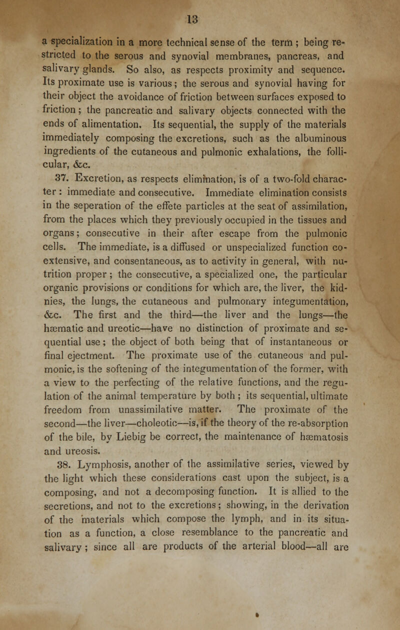 a specialization in a more technical sense of the term ; being re- stricted to the serous and synovial membranes, pancreas, and salivary glands. So also, as respects proximity and sequence. Its proximate use is various; the serous and synovial having for their object the avoidance of friction between surfaces exposed to friction; the pancreatic and salivary objects connected with the ends of alimentation. Its sequential, the supply of the materials immediately composing the excretions, such as the albuminous ingredients of the cutaneous and pulmonic exhalations, the folli- cular, &c. 37. Excretion, as respects elimination, is of a two-fold charac- ter : immediate and consecutive. Immediate elimination consists in the seperation of the effete particles at the seat of assimilation, from the places which they previously occupied in the tissues and organs; consecutive in their after escape from the pulmonic cells. The immediate, is a diffused or unspecialized function co- extensive, and consentaneous, as to activity in general, with nu- trition proper; the consecutive, a specialized one, the particular organic provisions or conditions for which are, the liver, the kid- nies, the lungs, the cutaneous and pulmonary integumentation, &c. The first and the third—the liver and the lungs—the haematic and ureotic—have no distinction of proximate and se- quential use; the object of both being that of instantaneous or final ejectment. The proximate use of the cutaneous and pul- monic, is the softening of the integumentation of the former, with a view to the perfecting of the relative functions, and the regu- lation of the animal temperature by both; its sequential,ultimate freedom from unassimilative matter. The proximate of the second—the liver—choleotic—is, if the theory of the re-absorption of the bile, by Liebig be correct, the maintenance of hsematosis and ureosis. 38. Lymphosis, another of the assimilative series, viewed by the light which these considerations cast upon the subject, is a composing, and not a decomposing function. It is allied to the secretions, and not to the excretions; showing, in the derivation of the materials which compose the lymph, and in its situa- tion as a function, a close resemblance to the pancreatic and salivary ; since all are products of the arterial blood—all are