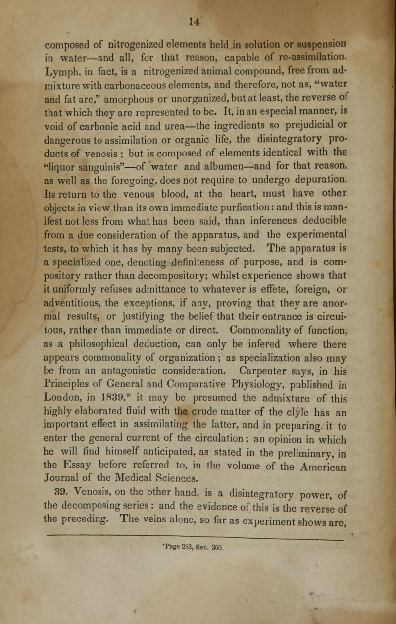composed of nitrogenized elements held in solution or suspension in water—and all, for that reason, capable of re-assimilation. Lymph, in fact, is a nitrogenized animal compound, free from ad- mixture with carbonaceous elements, and therefore, not as, water and fat are, amorphous or unorganized, but at least, the reverse of that which they are represented to be. It, in an especial manner, is void of carbonic acid and urea—the ingredients so prejudicial or dangerous to assimilation or organic life, the disintegratory pro- ducts of venosis ; but is composed of elements identical with the liquor sanguinis—of water and albumen—and for that reason, as well as the foregoing, does not require to undergo depuration. Its return to the venous blood, at the heart, must have other objects in view than its own immediate purfication: and this is man- ifest not less from what has been said, than inferences deduciblc from a due consideration of the apparatus, and the experimental tests, to which it has by many been subjected. The apparatus is a specialized one, denoting definiteness of purpose, and is com- pository rather than decompository; whilst experience shows that it uniformly refuses admittance to whatever is effete, foreign, or adventitious, the exceptions, if any, proving that they are anor- mal results, or justifying the belief that their entrance is circui- tous, rather than immediate or direct. Commonality of function, as a philosophical deduction, can only be infered where there appears commonality of organization; as specialization also may be from an antagonistic consideration. Carpenter says, in his Principles of General and Comparative Physiology, published in London, in 1839,* it may be presumed the admixture of this highly elaborated fluid with the crude matter of the clyle has an important effect in assimilating the latter, and in preparing, it to enter the general current of the circulation; an opinion in which he will find himself anticipated, as stated in the preliminary, in the Essay before referred to, in the volume of the American Journal of the Medical Sciences. 39. Venosis, on the other hand, is a disintegratory power, of the decomposing series : and the evidence of this is the reverse of the preceding. The veins alone, so far as experiment shows are, •Page2S3, Sec. 300.