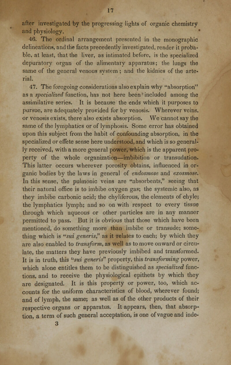 after investigated by the progressing lights of organic chemistry and physiology. 46. The ordinal arrangement presented in the monographic delineations, and the facts precedently investigated, render it proba- ble, at least, that the liver, as intimated before, is the specialized depuratory organ of the alimentary apparatus; the lungs the same of the general venous system ; and the kidnies of the arte- rial. 47. The foregoing considerations also explain why absorption as a specialized function, has not here been'included among the assimilative series. It is because the ends which it purposes to pursue, are adequately provided for by venosis. Wherever veins, or venosis exists, there also exists absorption. We cannot say the same of the lymphatics or of lymphosis. Some error has obtained upon this subject from the habit of confounding absorption, in the specialized or effete sense here understood, and which is so general- ly received, with a more general power, which is the apparent pro- perty of the whole organization—imbibition or transudation. This latter occurs wherever porosity obtains, influenced in or- ganic bodies by the laws in general of endosmose and exosmose. In this sense, the pulmonic veins are absorbents, seeing that their natural office is to imbibe oxygen gas; the systemic also, as they imbibe carbonic acid; the chyliferous, the elements of chyle; the lymphatics lymph; and so on with respect to every tissue through which aqueous or other particles are in any manner permitted to pass. But it is obvious that those which have been mentioned, do something more than imbibe or transude; some- thing which is sui generis, as it relates to each; by which they are also enabled to transform, as well as to move onward or circu- late, the matters they have previously imbibed and transformed. It is in truth, this usui generis property, this transforming power, which alone entitles them to be distinguished as specialized func- tions, and to receive the physiological epithets by which they are designated. It is this property or power, too, which ac- counts for the uniform characteristics of blood, wherever found; and of lymph, the same; as well as of the other products of their respective organs or apparatus. It appears, then, that absorp- tion, a term of such general acceptation, is one of vague and inde- 3