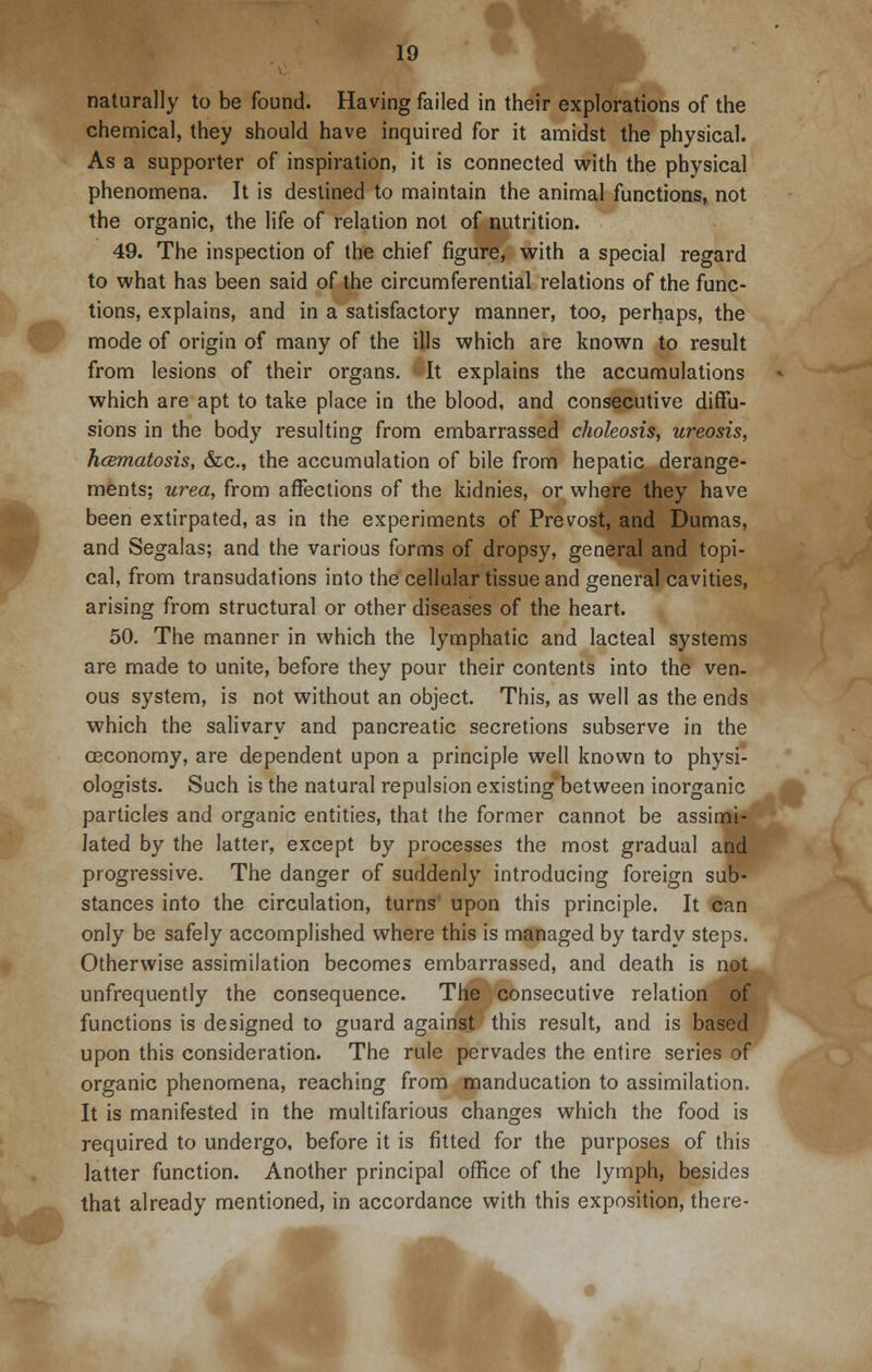 naturally to be found. Having failed in their explorations of the chemical, they should have inquired for it amidst the physical. As a supporter of inspiration, it is connected with the physical phenomena. It is destined to maintain the animal functions, not the organic, the life of relation not of nutrition. 49. The inspection of the chief figure, with a special regard to what has been said of the circumferential relations of the func- tions, explains, and in a satisfactory manner, too, perhaps, the mode of origin of many of the ills which are known to result from lesions of their organs. It explains the accumulations which are apt to take place in the blood, and consecutive diffu- sions in the body resulting from embarrassed choleosis, ureosis, hcematosis, &c, the accumulation of bile from hepatic derange- ments; urea, from affections of the kidnies, or where they have been extirpated, as in the experiments of Prevost, and Dumas, and Segalas; and the various forms of dropsy, general and topi- cal, from transudations into the cellular tissue and general cavities, arising from structural or other diseases of the heart. 50. The manner in which the lymphatic and lacteal systems are made to unite, before they pour their contents into the ven. ous system, is not without an object. This, as well as the ends which the salivary and pancreatic secretions subserve in the ceconomy, are dependent upon a principle well known to physi- ologists. Such is the natural repulsion existing between inorganic particles and organic entities, that the former cannot be assimi- lated by the latter, except by processes the most gradual and progressive. The danger of suddenly introducing foreign sub- stances into the circulation, turns' upon this principle. It can only be safely accomplished where this is managed by tardy steps. Otherwise assimilation becomes embarrassed, and death is nflj. unfrequently the consequence. The consecutive relation of functions is designed to guard against this result, and is based upon this consideration. The rule pervades the entire series of organic phenomena, reaching from manducation to assimilation. It is manifested in the multifarious changes which the food is required to undergo, before it is fitted for the purposes of this latter function. Another principal office of the lymph, besides that already mentioned, in accordance with this exposition, there-